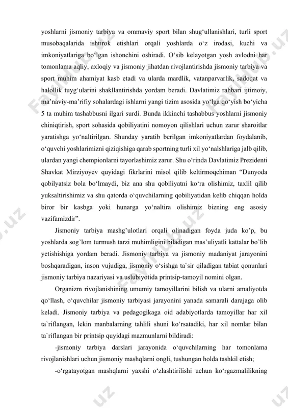 n shug‘ullanishlari, turli sport musobaqalarida ishtirok etishlari orqali yoshlarda o‘z irodasi, kuchi va imkoniyatlariga bo‘lgan ishonchini oshiradi. o‘sib kelayotgan yosh avlodni har tomonlama aqliy, axloqiy va jismoniy jihatdan rivojlantirishda jismoniy tarbiya va sport muhim ahamiyat kasb etadi va ularda mardlik, vatanparvarlik, sadoqat va halollik tuyg‘ularini shakllantirishda yordam beradi. davlatimiz rahbari ijtimoiy, ma’naviy-ma’rifiy sohalardagi ishlarni yangi tizim asosida yo‘lga qo‘yish bo‘yicha 5 ta muhim tashabbusni ilgari surdi. bunda ikkinchi tashabbus yoshlarni jismoniy chiniqtirish, sport sohasida qobiliyatini nomoyon qilishlari uchun zarur sharoitlar yaratishga yo‘naltirilgan. shunday yaratib berilgan imkoniyatlardan foydalanib, o‘quvchi yoshlarimizni qiziqishiga qarab sportning turli xil yo‘nalshlariga jalb qilib, ulardan yangi chempionlarni tayorlashimiz zarur. shu o‘rinda davlatimiz prezidenti shavkat mirziyoyev quyidagi fikrlarini misol qilib keltirmoqchiman “dunyoda qobilyatsiz bola bo‘lmaydi, biz ana shu qobiliyatni ko‘ra olishimiz, taxlil qilib yuksaltirishimiz va shu qatorda o‘quvchilarning qobiliyatidan kelib chiqqan holda biror bir kasbga yoki hunarga yo‘naltira olishimiz bizning eng asosiy vazifamizdir”. jismoniy tarbiya mashg’ulotlari orqali olinadigan …