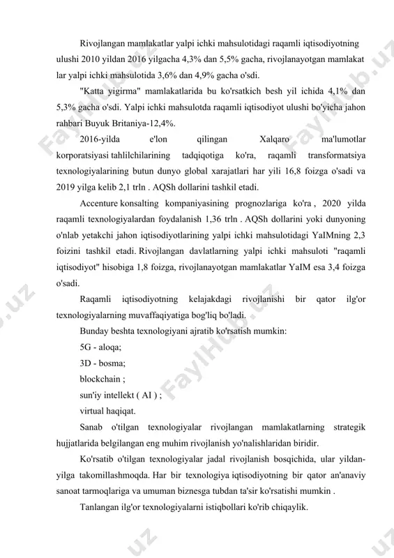 kil etadi. accenture konsalting kompaniyasining prognozlariga ko'ra , 2020 yilda raqamli texnologiyalardan foydalanish 1,36 trln . aqsh dollarini yoki dunyoning o'nlab yetakchi jahon iqtisodiyotlarining yalpi ichki mahsulotidagi yaimning 2,3 foizini tashkil etadi. rivojlangan davlatlarning yalpi ichki mahsuloti "raqamli iqtisodiyot" hisobiga 1,8 foizga, rivojlanayotgan mamlakatlar yaim esa 3,4 foizga o'sadi. raqamli iqtisodiyotning kelajakdagi rivojlanishi bir qator ilg'or texnologiyalarning muvaffaqiyatiga bog'liq bo'ladi. bunday beshta texnologiyani ajratib ko'rsatish mumkin: 5g - aloqa; 3d - bosma; blockchain ; sun'iy intellekt ( ai ) ; virtual haqiqat. sanab o'tilgan texnologiyalar rivojlangan mamlakatlarning strategik hujjatlarida belgilangan eng muhim rivojlanish yo'nalishlaridan biridir. ko'rsatib o'tilgan texnologiyalar jadal rivojlanish bosqichida, ular yildan-yilga takomillashmoqda. har bir texnologiya iqtisodiyotning bir qator an'anaviy sanoat tarmoqlariga va umuman biznesga tubdan ta'sir ko'rsatishi mumkin . tanlangan ilg'or texnologiyalarni istiqbollari ko'rib chiqaylik. 5g –aloqa - ( ingliz tilidan. beshinchi avlod ) . beshinchi avlod mobil aloqa standarti (5g) - bu texnologiyaning rivojlanishidagi yangi bosqich bo'lib, …