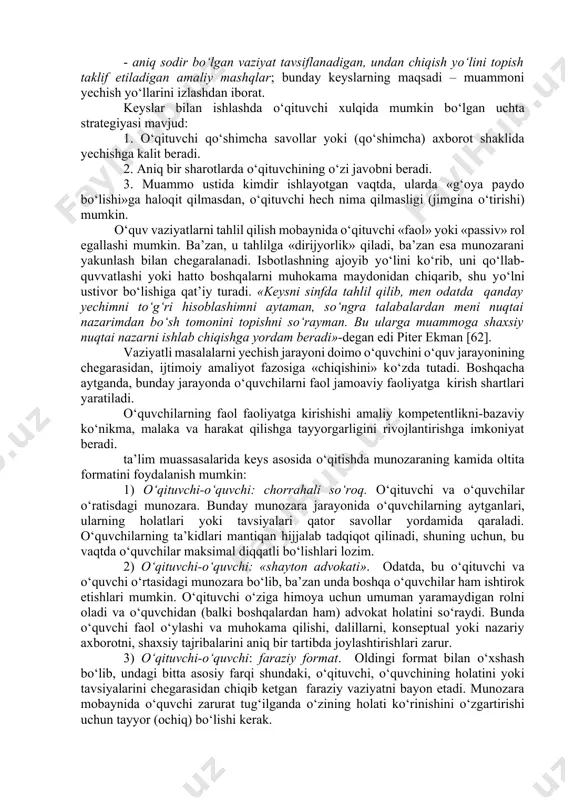 ifoda etuvchi aniq vaziyatlarni tahlili bilan bog‘liq. bu vaziyatlar nafaqat о‘quvchiga, balki о‘qituvchiga ham yangi bо‘lishi va о‘z о‘rnida о‘qituvchi va о‘quvchi orasidagi munosabat tabiatini о‘zgartirishi mumkin. an’anaviy о‘quv amaliyotida о‘qituvchi «biladi», о‘quvchilar «bilmaydilar» tamoyili hukm suradi. vaziyatli masalalarni hal etishda, esa о‘qituvchi va о‘quvchi birgalikda muammoni yechishni о‘rganayotgan teng huquqli hamkor sifatida chiqadilar. shunday qilib, vaziyatli masalalarni hal etish mobaynida, о‘qituvchi tо‘g‘ri javob manbai sifatida emas, balki о‘quvchiga «yordam beruvchi» inson sifatida chiqib, о‘quv-tarbiya jarayonidagi о‘qituvchi-о‘quvchi munosabatini о‘zgartishga olib kelinmoqda. о‘qitishning о‘ziga xos maqsadlariga bog‘liq ravishda keyslar unga taqdim etilgan material mazmuni va tashkil etilishiga kо‘ra juda turli-tuman:tahlil va baholashga о‘rgatish keyslari; muammoni yechish va qaror qabul qilishga о‘rgatuvchi keyslar; muammoni, yechimni yoki umuman konsepsiyani namoyish etdigan keyslar bо‘lishi mumkin. keyslarni sinflarga ajratish turli xossalariga kо‘ra amalga oshirilishi mumkin. ularni sinflarga ajratishda keng qо‘llaniladigan yondashuvlaridan biri uning murakkabligidir. bunda quyidagilarni ajratadilar: - о‘quv vaziyatlarni namoyish qiladigan – о‘quvchilarni biror …