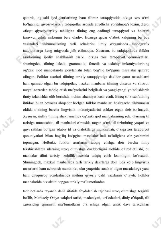 yozma shakli bilan bir qatorda, og‘zaki ijod janrlarining ham tilimiz taraqqiyotida o‘ziga xos o‘rni bo‘lganligi qiyosiy-tarixiy tadqiqotlar asosida atroflicha yoritilmog‘i lozim. zero, «faqat qiyosiy-tarixiy tahlilgina tilning eng qadimgi taraqqiyoti va holatini tasavvur qilish imkonini bera oladi». hozirga qadar o‘zbek xalqining bu boy xazinalari tilshunoslikning turli sohalarini ilmiy o‘rganishda monografik tadqiqotlarga keng miqyosda jalb etilmoqda. xususan, bu tadqiqotlarda folklor asarlarining ijodiy shakllanish tarixi, o‘ziga xos taraqqiyot qonuniyatlari, shuningdek, tilning leksik, grammatik, fonetik va uslubiy imkoniyatlarining og‘zaki ijod manbalarida joriylanishi bilan bog‘liq ko‘pgina masalalar qamrab olingan. folklor asarlari tilining tarixiy taraqqiyotiga daxldor qator masalalarni ham qamrab olgan bu tadqiqotlar, mazkur manbalar tilining diaxron va sinxron nuqtai nazardan tadqiq etish me’yorlarini belgilash va yangi-yangi yo‘nalishlarda ilmiy izlanishlar olib borishda muhim ahamiyat kasb etadi. biroq so‘z san’atining ibtidosi bilan bevosita aloqador bo‘lgan folklor manbalari hozirgacha tilshunoslar oldida o‘zining barcha lingvistik imkoniyatlarini oshkor etgan deb bo‘lmaydi. xususan, milliy tilning shakllanishida og‘zaki ijod manbalarining roli, ularning …