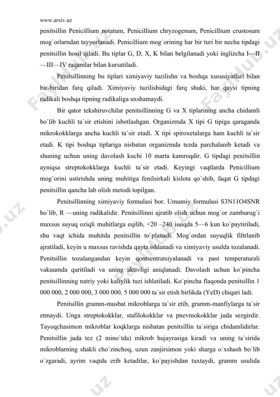 vaqt ichida muhitda penitsillin to`planadi. mog`ordan suyuqlik filtrlanib ajratiladi, keyin u maxsus ravishda qayta ishlanadi va ximiya​viy usulda tozalanadi. penitsillin tozalangandan keyin qontsentratsiyalanadi va past temperaturali vakuumda quritiladi va uning aktivligi aniqlanadi. davolash uchun ko`pincha penitsillinning natriy yoki kaliylik tuzi ishlatiladi. ko`pincha flaqonda penitsillin 1 000 000, 2 000 000, 3 000 000, 5 000 000 ta`sir etish birlikda (yed) chiqari ladi. penitsillin gramm-musbat mikroblarga ta`sir etib, gramm-manfiylarga ta`sir etmaydi. unga streptokokklar, stafilokokklar va pnevmokokklar juda sezgirdir. tayoqchasimon mikroblar koqklarga nisbatan penitsillin ta`siriga chidamlidirlar. penitsillin juda tez (2 mino`tda) mikrob hujayrasiga kiradi va uning ta`sirida mikroblarning shakli cho`zinchoq, uzun zanjirsimon yoki sharga o`xshash bo`lib o`zgaradi, ayrim vaqtda erib ketadilar, ko`payishdan tuxtaydi, gramm usulida bo`yalishi o`zgaradi, oziq muhitidan ayrim aminoqislota va anorganik moddalarni o`zlashtirolmaydi. penitsillin ta`sirida mikrob hujayrasining qobigi orqali moddalar almashinishi bo`ziladi, natijada hujayra protoplazmasi erib nobud bo`ladi. organizmda ko`pchilik patogen mikroblarning rivojlanishini tuxtata olish xususiyatiga ega bo`lishi tufayli pe​nitsillin …