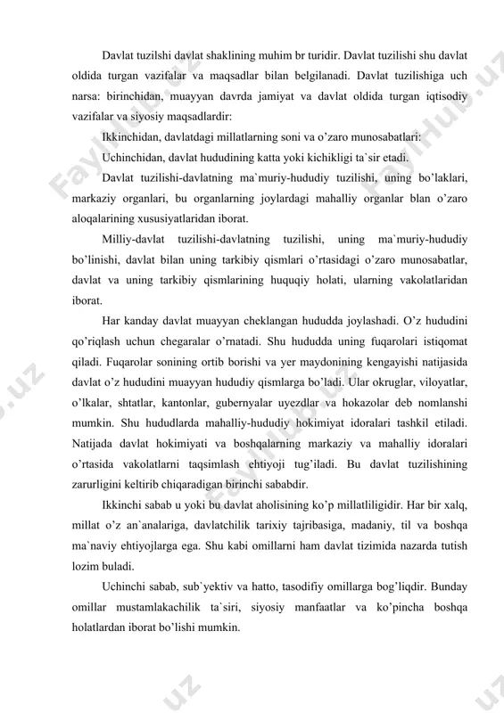 n`analariga, davlatchilik tarixiy tajribasiga, madaniy, til va boshqa ma`naviy ehtiyojlarga ega. shu kabi omillarni ham davlat tizimida nazarda tutish lozim buladi. uchinchi sabab, sub`yektiv va hatto, tasodifiy omillarga bog’liqdir. bunday omillar mustamlakachilik ta`siri, siyosiy manfaatlar va ko’pincha boshqa holatlardan iborat bo’lishi mumkin. davlat tuzilishi oddiy (unitar) va murakkab (federativ, konfederativ) bo’lishi mumkin. davlat tuzilishi shakli bevosita rasmiy hokimiyat bilangina emas, balki davlatning yana bir muhim xususiyati bo’lmish aholining hududiy uyushishi bilan ham bog’liqdir. davlat o’z ichki tuzilishiga, uning ayrim qismlari o’rtasidagi o’zaro munosabatlarga, davlat hududi ayrim qismlarining huquqiy mavqeiga ko’ra oddiy va murakkab bo’lishi mumkin. unitar davlat ayrim davlatlardan iborat emas, u yaxlit bo’lib, ma`muriy-hududiy qismlarga (viloyatlar, gubernyalar, grafliklar va shu singarilarga) bo’linadi. federativ davlatlar o’zlarining qonun chiqaruvchi organlariga, o’z hukumatlariga va sud organlariga ega bo’lgan bir necha davlatlardan tarkib topadi. davlatning bir qadar sustroq ittifoqi konfederatsiyadir. u muayyan maqsadlarga-mudofaa uchun, umumiy xo’jalik muamolarini hal qilish va hokazolar uchun tuziladi. …