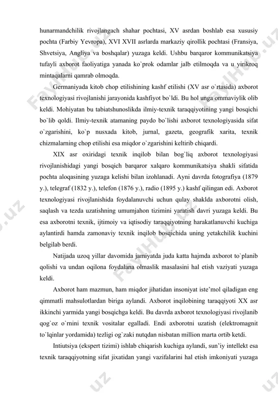 texnik inqilob bosqichida uning yetakchilik kuchini belgilab berdi. natijada uzoq yillar davomida jamiyatda juda katta hajmda axborot to`planib qolishi va undan oqilona foydalana olmaslik masalasini hal etish vaziyati yuzaga keldi. axborot ham mazmun, ham miqdor jihatidan insoniyat iste’mol qiladigan eng qimmatli mahsulotlardan biriga aylandi. axborot inqilobining taraqqiyoti xx asr ikkinchi yarmida yangi bosqichga keldi. bu davrda axborot texnologiyasi rivojlanib qog`oz o`rnini texnik vositalar egalladi. endi axborotni uzatish (elektromagnit to`lqinlar yordamida) tezligi og`zaki nutqdan nisbatan million marta ortib ketdi. intiutsiya (ekspert tizimi) ishlab chiqarish kuchiga aylandi, sun’iy intellekt esa texnik taraqqiyotning sifat jixatidan yangi vazifalarini hal etish imkoniyati yuzaga keldi. mashinaviy dinamik axborot tizimining alohida ahamiyati jamiyat hayotida eng oldingi rejaga yanada zamonaviy ehm va u bilan bog`liq texnologiyalarni yaratish muammosini qo`ydi. insonlar o`rtasida (endilikda inson va mashina o`rtasida) o`zaro axborot harakati mexanizmining rivojlanish tarixi axborot texnologiyasini barcha ilm sohalari rivojlanishining yagona integratsiya tizimi sifatida tushunishga asos beradi. avtomatlashtirilgan axborot texnologiyalari …