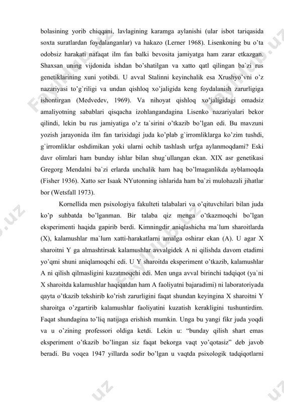 laba qiz menga o’tkazmoqchi bo’lgan eksperimenti haqida gapirib berdi. kimningdir aniqlashicha ma`lum sharoitlarda (x), kalamushlar ma`lum xatti-harakatlarni amalga oshirar ekan (a). u agar x sharoitni y ga almashtirsak kalamushlar avvalgidek a ni qilishda davom etadimi yo’qmi shuni aniqlamoqchi edi. u y sharoitda eksperiment o’tkazib, kalamushlar a ni qilish qilmasligini kuzatmoqchi edi. men unga avval birinchi tadqiqot (ya`ni x sharoitda kalamushlar haqiqatdan ham a faoliyatni bajaradimi) ni laboratoriyada qayta o’tkazib tekshirib ko’rish zarurligini faqat shundan keyingina x sharoitni y sharoitga o’zgartirib kalamushlar faoliyatini kuzatish kerakligini tushuntirdim. faqat shundagina to’liq natijaga erishish mumkin. unga bu yangi fikr juda yoqdi va u o’zining professori oldiga ketdi. lekin u: “bunday qilish shart emas eksperiment o’tkazib bo’lingan siz faqat bekorga vaqt yo’qotasiz” deb javob beradi. bu voqea 1947 yillarda sodir bo’lgan u vaqtda psixologik tadqiqotlarni qaytarish emas, balki shart-sharoitlarning o’zinigina o’zgartirib yangi natijalar olish siyosati hukmron edi. fan tarixidagi eng yirik yolg`onlar. gregor mendel. tabiiy …