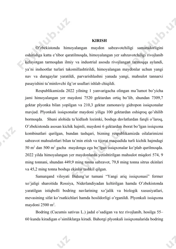 ldi. respublikamizda 2022 yilning 1 yanvarigacha olingan ma’lumot bo’yicha jami himoyalangan yer maydoni 7520 gektardan ortiq bo’lib, shundan 7309,7 gektar plyonka bilan yopilgan va 210,3 gektar zamonaviy gidropon issiqxonalar mavjud. plyonkali issiqxonalar maydoni yiliga 100 gektardan oshiqroq qo’shilib bormoqda. shuni alohida ta’kidlash lozimki, boshqa davlatlardan farqli o’laroq, o’zbekistonda asosan kichik hajmli, maydoni 6 gektardan iborat bo’lgan issiqxona kombinatlari qurilgan, bundan tashqari, bizning respublikamizda oilalarimizni sabzavot mahsulotlari bilan ta’min etish va tijorat maqsadida turli kichik hajmdagi 50 m2 dan 500 m2 gacha maydonga ega bo’lgan issiqxonalar ko’plab qurilmoqda. 2022 yilda himoyalangan yer maydonlarda yetishtirilgan mahsulot miqdori 574, 9 ming tonnani, shundan 449,9 ming tonna sabzavot, 79,8 ming tonna sitrus ekinlari va 45,2 ming tonna boshqa ekinlar tashkil qilgan. samarqand viloyati bulung’ur tumani “yangi ariq issiqxonasi” fermer xo’jaligi sharoitida rossiya, niderlandiyadan keltirilgan hamda o’zbekistonda yaratilgan istiqbolli bodring navlarining xo’jalik va biologik xususiyatlari, mevasining sifat ko’rsatkichlari hamda hosildorligi o’rganildi. plyonkali issiqxona maydoni 2500 …