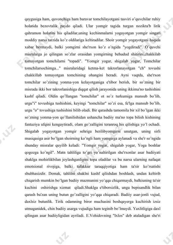 riga berilibyomgirni unutgan, uning sirli musiqasiga asir bo’lgan shoirning ko’ngli ham yomgirga aylanadi va she'r so’ngida shunday misralar quyilib keladi: "yomgir yogar, shigalab yogar, yoga boshlar qogozga ko’ngil". matn tahliliga to’gri yo’naltirilgan she'rxonlar asar badiiyati shaklga mohirlikbilan joylashganligini topa oladilar va bu narsa ularning nafaqat emotsional rivojiga, balki tafakkur taraqqiyotiga ham ta'sir ko’rsatishi shubhasizdir. demak, tahlilni shaklni kashf qilishdan boshlash, undan keltirib chiqarish mumkin bo’lgan badiiy mazmunini yo’qqa chiqarmaydi, balkiuning ta'sir kuchini oshirishga xizmat qiladi.shaklga e'tiborsizlik, unga bepisandlik bilan qarash ba'zan uning butun go’zalligini yo’qqa chiqaradi. badiiy asar-jonli vujud, daxlsiz butunlik. tirik odamning biror muchasini boshqayerga kuchirish izsiz utmaganidek, chin badiiy asarga vujudiga ham teginib bo’lmaydi. yaxlitligiga daxl qilingan asar badiiyligidan ayriladi. e.vohidovning "ixlos" deb ataladigan she'ri bor. she'rdagi to’rt misra oddiy mantiq talabiga muvofiq va grammatik qoidalarga mos tarzda o’zgaritirilganda, asar jozibasi yo’qqa chiqadi: yigit qaytdi orzulari yoshdek to’kilib, barbod bo’ldi qalbidagi buyuk ehtiros. tasodifiy bir holatning qurboni bo’lib, …