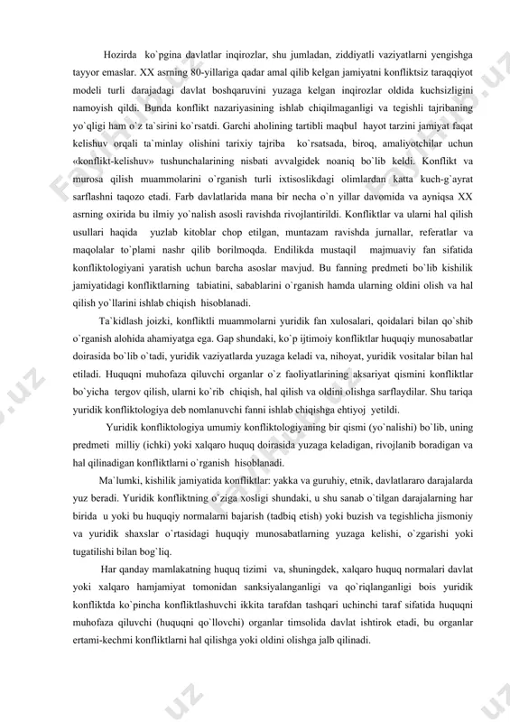 ldi. konfliktlar va ularni hal qilish usullari haqida yuzlab kitoblar chop etilgan, muntazam ravishda jurnallar, referatlar va maqolalar to`plami nashr qilib borilmoqda. endilikda mustaqil majmuaviy fan sifatida konfliktologiyani yaratish uchun barcha asoslar mavjud. bu fanning predmeti bo`lib kishilik jamiyatidagi konfliktlarning tabiatini, sabablarini o`rganish hamda ularning oldini olish va hal qilish yo`llarini ishlab chiqish hisoblanadi. ta`kidlash joizki, konfliktli muammolarni yuridik fan xulosalari, qoidalari bilan qo`shib o`rganish alohida ahamiyatga ega. gap shundaki, ko`p ijtimoiy konfliktlar huquqiy munosabatlar doirasida bo`lib o`tadi, yuridik vaziyatlarda yuzaga keladi va, nihoyat, yuridik vositalar bilan hal etiladi. huquqni muhofaza qiluvchi organlar o`z faoliyatlarining aksariyat qismini konfliktlar bo`yicha tergov qilish, ularni ko`rib chiqish, hal qilish va oldini olishga sarflaydilar. shu tariqa yuridik konfliktologiya deb nomlanuvchi fanni ishlab chiqishga ehtiyoj yetildi. yuridik konfliktologiya umumiy konfliktologiyaning bir qismi (yo`nalishi) bo`lib, uning predmeti milliy (ichki) yoki xalqaro huquq doirasida yuzaga keladigan, rivojlanib boradigan va hal qilinadigan konfliktlarni o`rganish hisoblanadi. ma`lumki, kishilik jamiyatida …