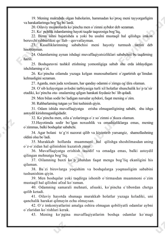 bog’liq. 17. mening o`ylashimcha, tasodif yoki taqdir meni hayotimda katta rol o`ynamaydi. 18. men hayotda reja tuzayotganimda uzoqni ko`zlamayman, chunki taqdir taqozosi rejani yo`qqa chiqarishi mumkin. 19. mening maktabda olgan baholarim, hammadan ko`proq meni tayyorgarligim va harakatlarimga bog’liq bo`lardi. 20. oilaviy mojarolarda ko`pincha men o`zimni aybdor deb sezaman. 21. ko` pchilik odamlarning hayoti taqdir taqozosiga bog’liq, 22. biron ishni bajarishda u yoki bu usulni mustaqil hal qilishga imkon beruvchi rahbarlikni qo`llab - quvvatlayman. 23. kasalliklarimning sababchisi meni hayotiy turmush tarzim deb hisoblayman. 24. odamlarning aynan ishdagi muvaffaqiyatsizliklari sababchisi bu taqdirning hazili. 25. boshqaruvni tashkil etishning yomonligiga sabab shu erda ishlaydigan ishchilarning o`zi. 26. ko`pincha oilamda yuzaga kelgan munosabatlarni o`zgartirish qo`limdan kelmasligini sezaman. 27. agarda, men juda xoxlasam, har qanday odamni o`zimga og’dira olaman. 28. o`sib kelayotgan avlodni tarbiyasiga turli xil holatlar shunchalik ko`p ta’sir etadiki, ko`pincha ota- onalarning qilgan harakati foydasiz bo` lib qoladi. 29. men bilan sodir bo`ladigan narsalar …