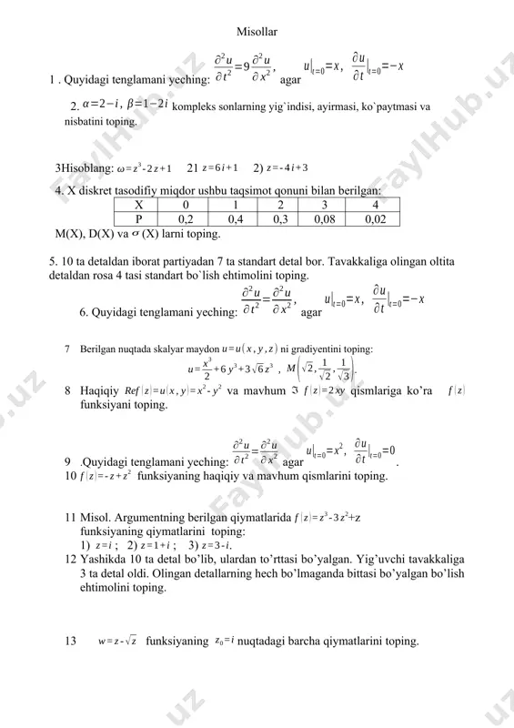 difiy miqdorlarning sonli xarakteristikasi.matematik kutilma. dispersiya. oʻrtacha kvadratik chetlanish. 19 xususiy hosilali differensial tenglama haqida tushuncha. matematik fizikaning asosiy tenglamalari. tor tebranish masalalari. 20 ehtimollar nazariyasi fanining asosiy tushunchalari. ehtimolning klassik ta`rifi. geometrik ehtimollik. shartli ehtimol. to`la ehtimol. diskret va uzluksiz tasodifiy miqdorlar. misollar 1 . quyidagi tenglamani yeching: agar 2. kompleks sonlarning yig`indisi, ayirmasi, ko`paytmasi va nisbatini toping. 3hisoblang: 21 2) 4. x diskrеt tasodifiy miqdor ushbu taqsimot qonuni bilan bеrilgan: x 0 1 2 3 4 p 0,2 0,4 0,3 0,08 0,02 m(x), d(x) va (x) larni toping. 5. 10 ta detaldan iborat partiyadan 7 ta standart detal bor. tavakkaliga olingan oltita detaldan rosa 4 tasi standart bo`lish ehtimolini toping. 6. quyidagi tenglamani yeching: agar 7 berilgan nuqtada skalyar maydon ni gradiyentini toping: . 8 haqiqiy va mavhum qismlariga ko’ra funksiyani toping. 9 .quyidagi tenglamani yeching: agar . 10 funksiyaning haqiqiy va mavhum qismlarini toping. 11 misol. argumentning …