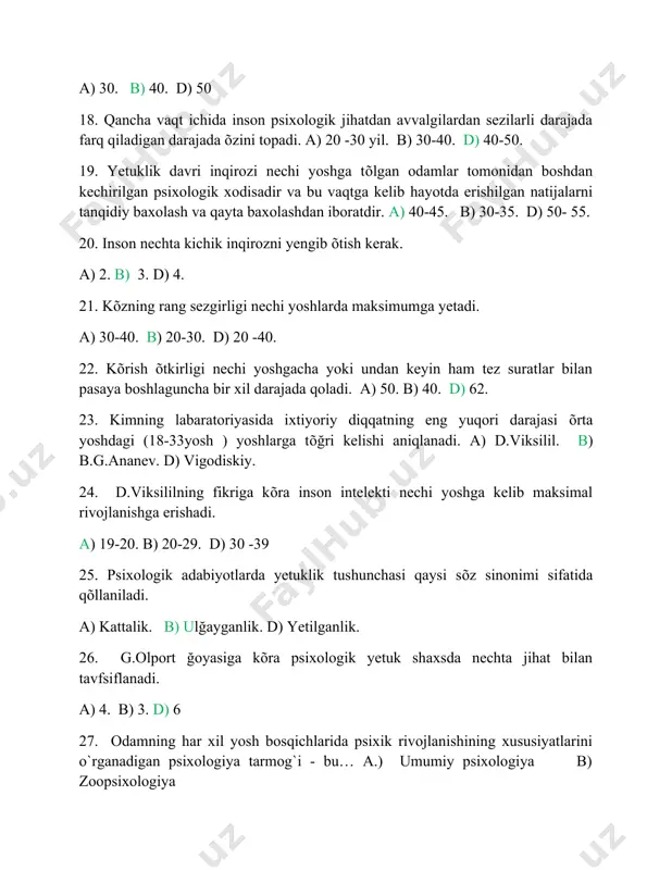 tuklik tushunchasi qaysi sõz sinonimi sifatida qõllaniladi. a) kattalik. b) ulğayganlik. d) yetilganlik. 26. g.olport ğoyasiga kõra psixologik yetuk shaxsda nechta jihat bilan tavfsiflanadi. a) 4. b) 3. d) 6 27. odamning har xil yosh bosqichlarida psixik rivojlanishining xususiyatlarini o`rganadigan psixologiya tarmog`i - bu… a.) umumiy psixologiya b) zoopsixologiya d). yosh davrlari psixologiyasi 28. psixik hodisalar nechaga bolinadi‟va ular qaysilar? a)sezgi, idrok, xotira, tafakkur, xayol. b) kayfiyat, emotsiya, ruhlanish, ehtiros d) depressiya, stress, affect, eyforiya 29. sotsiometriya metodini psixologiya faniga kim va qachon kiritgan? a) v.vundt - 19 asrda b)j.moreno - 20 asrda d)deyl karnegi 20 asrdsa. 30. ta„lim-tarbiyaning psixologik qonuniyatlarini o`rganadigan psixologiya tarmog`i qaysi? a) kasb psixologiyasi b) boshqaruv psixologiyasi d). pedagogik-psixologiya.