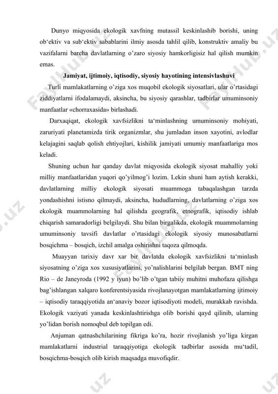 ijtimoiy – iqtisodiy taraqqiyotida an‘anaviy bozor iqtisodiyoti modeli, murakkab ravishda. ekologik vaziyati yanada keskinlashtirishga olib borishi qayd qilinib, ularning yo’lidan borish nomoqbul deb topilgan edi. anjuman qatnashchilarining fikriga ko’ra, hozir rivojlanish yo’liga kirgan mamlakatlarni industrial taraqqiyotiga ekologik tadbirlar asosida mu‘tadil, bosqichma-bosqich olib kirish maqsadga muvofiqdir. ekologik xavfsizlik ilmiy kontseptsiyasining ustivor yo’nalishlari markaziy osiyo respublikalari o’rtasida o’zbekistonning geografik, demografik, etnografik, iqtisodiy ishlab chiqarish xususiyatlarini, siyosiy munosabatlardagi strategik ahamiyatini hisobga olgan holda ekologik xavfsizlik ilmiy kontseptsiyasini ishlab chiqarib, uning ustuvor yo’nalishlarini aniqlash milliy mustaqillikni mustahkamlash vazifalarini samarali hal qilishning zaruriy shartidir. bular quyidagilarni o’z ichiga oladi: · tashqi iqtisodiy, texnik-texnologik aloqalar kuchayotgan davrda mamlakatimizga ekologik xavfli texnologiyaning, mahsulotlar kirib kelishining oldini olish maqsadida davlat va jamoatchilik nazoratini kuchaytirish; · ekologik tadbirlarni amalga oshirishni moliyaviy ta‘minlashda byudjet, byudjetdan tashqari fondlar, korxonalar, ommaviy tashkilotlarning mablag’laridan foydalanish imkoniyatlarini qidirib topib, ulardan oqilona foydalanishni tashkil qilish; · ekologik xavfli texnika vositalarini, texnologik jarayonlarni, xom-ashyolarni ishlab chiqarishdan …