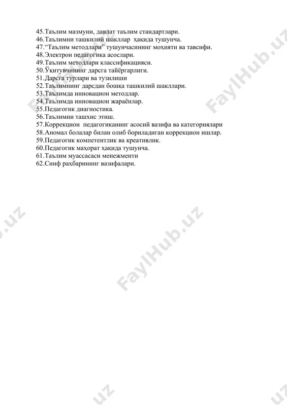 оасининг ривожланиш босқичлари. 42. дидактика ҳақида тушунча. 43. таълим методлари ва воситалари. 44. таълим принциплари. 45. таълим мазмуни, давлат таълим стандартлари. 46. таълимни ташкилий шакллар ҳақида тушунча. 47. “таълим методлари” тушунчасининг моҳияти ва тавсифи. 48. электрон педагогика асослари. 49. таълим методлари классификацияси. 50. ўқитувчининг дарсга тайёргарлиги. 51. дарсга турлари ва тузилиши 52. таълимнинг дарсдан бошқа ташкилий шакллари. 53. таълимда инновацион методлар. 54. таълимда инновацион жараёнлар. 55. педагогик диагностика. 56. таълимни ташхис этиш. 57. коррекцион педагогиканинг асосий вазифа ва категориялари 58. аномал болалар билан олиб бориладиган коррекцион ишлар. 59. педагогик компетентлик ва креативлик. 60. педагогик маҳорат ҳақида тушунча. 61. таълим муассасаси менежменти 62. синф раҳбарининг вазифалари.
