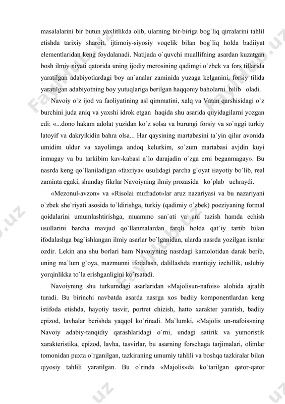 san`ati va uni tuzish hamda echish usullarini barcha mavjud qo`llanmalardan farqli holda qat`iy tartib bilan ifodalashga bag`ishlangan ilmiy asarlar bo`lganidan, ularda nasrda yozilgan ismlar ozdir. lekin ana shu borlari ham navoiyning nasrdagi kamolotidan darak berib, uning ma`lum g`oya, mazmunni ifodalash, dalillashda mantiqiy izchillik, uslubiy yorqinlikka to`la erishganligini ko`rsatadi. navoiyning shu turkumdagi asarlaridan «majolisun-nafois» alohida ajralib turadi. bu birinchi navbatda asarda nasrga xos badiiy komponentlardan keng istifoda etishda, hayotiy tasvir, portret chizish, hatto xarakter yaratish, badiiy epizod, lavhalar berishda yaqqol ko`rinadi. ma`lumki, «majolis un-nafois»ning navoiy adabiy-tanqidiy qarashlaridagi o`rni, undagi satirik va yumoristik xarakteristika, epizod, lavha, tasvirlar, bu asarning forschaga tarjimalari, olimlar tomonidan puxta o`rganilgan, tazkiraning umumiy tahlili va boshqa tazkiralar bilan qiyosiy tahlili yaratilgan. bu o`rinda «majolis»da ko`tarilgan qator-qator masalalarni talqin etishda, o`zining gumanistik qarashlari va yuksak badiiy zakosi tufayli bu an`anaviy janrni yangi taraqqiyot bosqichiga ko`targani, tazkiradagi nasriy maqolalarning haqqoniy tasavvur yaratib berishi va bunga erishishdagi muallif mahorati haqida alohida …