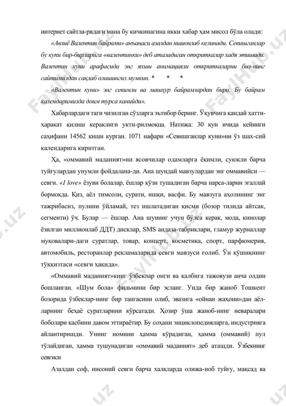 ди. валентин куни арафасида энг яхши анимацияли откриткаларни биз-нинг сайтимиздан сақлаб олишингиз мумкин. * * * «валентин куни» энг севимли ва машҳур байрамлардан бири. бу байрам календаримизда доим турса канийди». хабарлардаги таги чизилган сўзларга эътибор беринг. ўқувчига қандай хатти-ҳаракат қилиш кераклиги укти-рилмоқца. натижа: 30 кун ичида кейинги саҳифани 14562 киши курган. 1071 нафари «севишганлар куни»ни ўз шах-сий календарига киритган. ҳа, «оммавий маданият»ни ясовчилар одамларга ёқимли, суюкли барча туйғулардан унумли фойдалана-ди. ана шундай мавзулардан энг оммавийси — севги. «i love» ёзуви болалар, ёшлар кўзи тушадиган барча нарса-ларни эгаллай бормокда. қиз, аёл тимсоли, сурати, ишқи, васфи. бу мавзуга аҳолининг энг тажрибасиз, пулини ўйламай, тез ишлатадиган қисми (бозор тилида айтсак, сегменти) ўч. булар — ёшлар. ана шунинг учун бўлса керак, мода, кинолар ёзилган миллионлаб ддт) дисклар, sms андаза-табриклари, гламур журналлар муқовалари-даги суратлар, товар, концерт, косметика, спорт, парфюмерия, автомобиль, ресторанлар рекламаларида севги мавзуси ғолиб. ўн қўшиқнинг тўққизтаси «севги ҳақида». «оммавий маданият»кинг ўзбеклар онги ва …