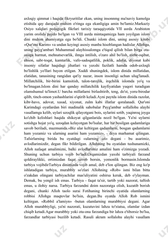 kka undaydi. shuning uchun ham u katta axloqiy ahamiyatga ega. «qur'on»ning axloqiy qimmat i haqida fikryuritilar ekan, uning insonnmg ma'naviy kamolga etishida qay darajada muhim o'ringa ega ekanligiga amin bo'lamiz.markaziy osiyo xalqlari pedagogik fikrlari tarixiy taraqqiyotida vii asrda arabiston yarim orolida paydo bo'lgan va viii asrda mintaqamizga ham yoyilgan islom dini muhim ahamiyatga ega bo'ldi. chunki islom dini, uning asosiy kitobi «qur'oni karim» va undan keyingi asosiy manba hisoblangan hadislar allohga, uning payg'ambari muhammad alayhissalomga e'tiqod qilish bilan birga ota-onaga hurmat, mehnatsevarlik, ilmga intilish, o'zaro ahil bo'lish, mehr-oqibat, ehson, sabr-toqat, kamtarlik, vafo-sadoqatlilik, poklik, adolat, diyonat kabi insoniy sifatlar haqidagi jihatlari va yaxshi fazilatli hamda odob-axloqli bo'lishlik yo'llari bayon etilgan. xuddi shuningdek, islom dinida millatidan, elatidan, tanasining rangidan qat'iy nazar, inson insonligi uchun ulug'lanadi. millatchilik, bir-birini kamsitish, talon-tarojlik, irqchilik islomda yo'q va bo'lmagan.islom dini har qanday millatchilik kayfiyatidan yuqori turadigan olamshumul ta'limot.u barcha millatlarni birlashtirib, teng, do'st, yoru-birodar qilib, tinch-omon yashashlarini …