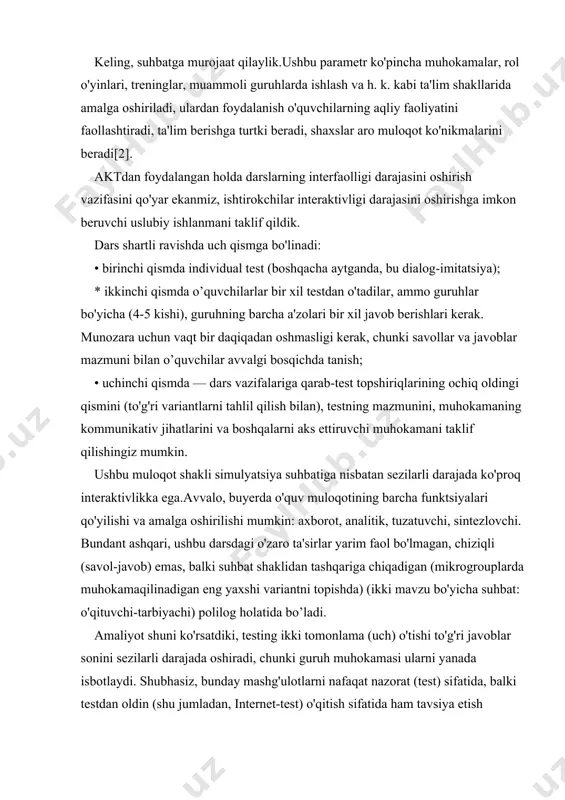 a h. k. kabi ta'lim shakllarida amalga oshiriladi, ulardan foydalanish o'quvchilarning aqliy faoliyatini faollashtiradi, ta'lim berishga turtki beradi, shaxslar aro muloqot ko'nikmalarini beradi[2]. aktdan foydalangan holda darslarning interfaolligi darajasini oshirish vazifasini qo'yar ekanmiz, ishtirokchilar interaktivligi darajasini oshirishga imkon beruvchi uslubiy ishlanmani taklif qildik. dars shartli ravishda uch qismga bo'linadi: • birinchi qismda individual test (boshqacha aytganda, bu dialog-imitatsiya); * ikkinchi qismda o’quvchilarlar bir xil testdan o'tadilar, ammo guruhlar bo'yicha (4-5 kishi), guruhning barcha a'zolari bir xil javob berishlari kerak. munozara uchun vaqt bir daqiqadan oshmasligi kerak, chunki savollar va javoblar mazmuni bilan o’quvchilar avvalgi bosqichda tanish; • uchinchi qismda — dars vazifalariga qarab-test topshiriqlarining ochiq oldingi qismini (to'g'ri variantlarni tahlil qilish bilan), testning mazmunini, muhokamaning kommunikativ jihatlarini va boshqalarni aks ettiruvchi muhokamani taklif qilishingiz mumkin. ushbu muloqot shakli simulyatsiya suhbatiga nisbatan sezilarli darajada ko'proq interaktivlikka ega.avvalo, buyerda o'quv muloqotining barcha funktsiyalari qo'yilishi va amalga oshirilishi mumkin: axborot, analitik, tuzatuvchi, sintezlovchi. …