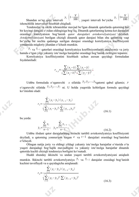 rda qatorning har bir keyingi darajasi о‘zidan oldingisiga bog‘liq. dinamik qatorlarning ketma-ket darajalari orasidagi korrelyatsion bog‘lanish qator darajalari avtokorrelyatsiyasi deyiladi. avtokorrelyatsiyani berilgan chiziqli dinamik qator darajasi bilan shu qatorning vaqt bо‘yicha bir nechta qadamga surilgan darajasi orasidagi korrelyatsiya koeffitsiyenti yordamida miqdoriy jihatdan о‘lchash mumkin. va qatorlari orasidagi korrelyatsiya koeffitsiyentlarini aniqlaymiz va joriy hamda о‘tgan yilgi yakuniy iste’molga harajatlar orasidagi bog‘lanish zichligini topamiz. korrelyatsiya koeffitsiyentini hisoblash uchun asosan quyidagi formuladan foydalaniladi: . ushbu formulada о‘zgaruvchi x sifatida qatorni qabul qilamiz; о‘zgaruvchi sifatida ni. u holda yuqorida keltirilgan formula quyidagi kо‘rinishni oladi: , (16.1) bu yerda: (16.2) ushbu ifodani qator darajalarining birinchi tartibli avtokorrelyatsiya koeffitsiyenti deyiladi, u qatorning yonma-yon turgan va darajalari orasidagi bog‘lanishni о‘lchaydi. olingan natija joriy va oldingi yildagi yakuniy iste’molga harajatlar о‘rtasida о‘ta yuqori darajadagi bog‘liqlik mavjudligini va yakuniy iste’molga harajatlar dinamik qatorida kuchli chiziqli tendensiya borligini kо‘rsatadi. huddi shunday ikkinchi va undan yuqori tartibli avtokorrelyatsiyani aniqlash mumkin. ikkinchi …