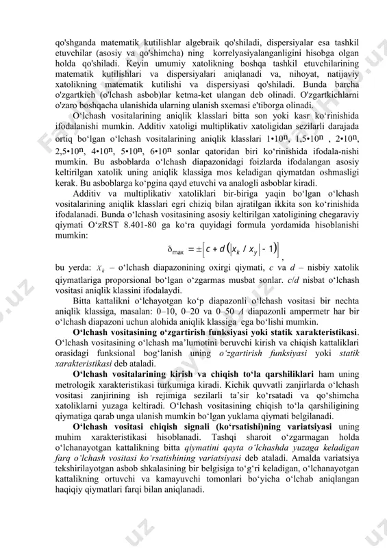 namik xatolikni umumiy holda quyidagi formula yordamida aniqlash mumkin: , bunda , - real va ideal o'lchash vositalarining signallari. dinamik xatolik natijalariga o'lchash vositasining kirish va chiqish signallari orasidagi vaqt siljishi keskin ta'sir etadi. agar bu siljish e'tiborga olinmasa, u holda dinamik xatolik quyidagi formula yordamida hisoblanishi mumkin: , bunda - avvaldan ma'lum kechikish vaqti. o'zaro ta'sir xatoligini aniqlash uchun o'lchash asbobi yoki o'zgartkichining kirishidagi signal quyidagi ko'rinishga keltiriladi: , bunda - o'lchanayotgan kattalik; - asbob (o'zgartkich)ning kirish qarshiligi; - axborot manbaining chiqish qarshiligi. bunda o'zaro ta'sir xatoligi . o'lchash vositasining ishlash prinsipi asoslangan fizik hodisaning xususiyatlaridan kelib chiqqan holda, uning o'zgartirish funksiyasi nochiziq bo'lishi mumkin, bu esa nochiziqlik tufayli yuzaga keladigan xatolikka olib keladi. agar o'lchash vositasining real xarakteristikasi , bo'lib va uni approksimatsiyalash natijasida olingan ideal xarakteristikasi ma'lum bo'lsa, u holda nochiziq xatolik quyidagi formula yordamida aniqlanishi mumkin: . davlat standarti (gost) bo'yicha meyorlangan metrologik xarakteristikalariga ko'ra real …