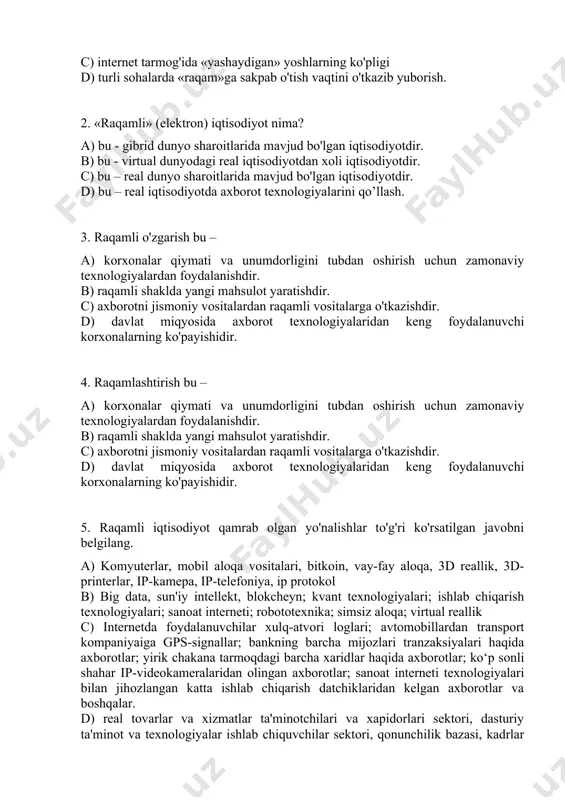 hi korxonalarning ko'payishidir. 4. raqamlashtirish bu – a) korxonalar qiymati va unumdorligini tubdan oshirish uchun zamonaviy texnologiyalardan foydalanishdir. b) raqamli shaklda yangi mahsulot yaratishdir. c) axborotni jismoniy vositalardan raqamli vositalarga o'tkazishdir. d) davlat miqyosida axborot texnologiyalaridan keng foydalanuvchi korxonalarning ko'payishidir. 5. raqamli iqtisodiyot qamrab olgan yo'nalishlar to'g'ri ko'rsatilgan javobni belgilang. a) komyuterlar, mobil aloqa vositalari, bitkoin, vay-fay aloqa, 3d reallik, 3d-printerlar, ip-kamepa, ip-telefoniya, ip protokol b) big data, sun'iy intellekt, blokcheyn; kvant texnologiyalari; ishlab chiqarish texnologiyalari; sanoat interneti; robototexnika; simsiz aloqa; virtual reallik c) internetda foydalanuvchilar xulq-atvori loglari; avtomobillardan transport kompaniyaiga gps-signallar; bankning barcha mijozlari tranzaksiyalari haqida axborotlar; yirik chakana tarmoqdagi barcha xaridlar haqida axborotlar; ko‘p sonli shahar ip-videokameralaridan olingan axborotlar; sanoat interneti texnologiyalari bilan jihozlangan katta ishlab chiqarish datchiklaridan kelgan axborotlar va boshqalar. d) real tovarlar va xizmatlar ta'minotchilari va xapidorlari sektori, dasturiy ta'minot va texnologiyalar ishlab chiquvchilar sektori, qonunchilik bazasi, kadrlar tayyorlash tizimi, barcha turdagi ma'lumotlap uzatish va …