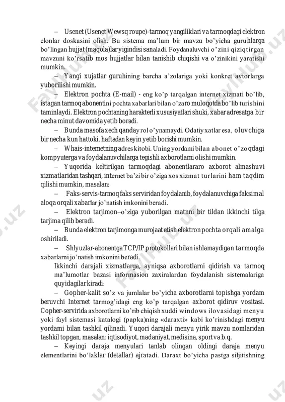 an tanishib chiqishi va o’zinikini yaratishi mumkin. − yangi xujatlar guruhining barcha a’zolariga yoki konkret avtorlarga yuborilishi mumkin. − elektron pochta (e-mail) - eng ko’p tarqalgan internet xizmati bo’lib, istagan tarmoq abonentini pochta xabarlari bilan o’zaro muloqotda bo’lib turishini taminlaydi. elektron pochtaning harakterli xususiyatlari shuki, xabar adresatga bir necha minut davomida yetib boradi. − bunda masofa xech qanday rol o’ynamaydi. odatiy xatlar esa, oluvchiga bir necha kun hattoki, haftadan keyin yetib borishi mumkin. − whais-internetning adres kitobi. uning yordami bilan abonet o’zoqdagi kompyuterga va foydalanuvchilarga tegishli axborotlarni olishi mumkin. − yuqorida keltirilgan tarmoqdagi abonentlararo axborot almashuvi xizmatlaridan tashqari, internet ba’zi bir o’ziga xos xizmat turlarini ham taqdim qilishi mumkin, masalan: − faks-servis-tarmoq faks serviridan foydalanib, foydalanuvchiga faksimal aloqa orqali xabarlar jo’natish imkonini beradi. − elektron tarjimon–o’ziga yuborilgan matnni bir tildan ikkinchi tilga tarjima qilib beradi. − bunda elektron tarjimonga murojaat etish elektron pochta orqali amalga oshiriladi. − shlyuzlar-abonentga tcp/ip protokollari …