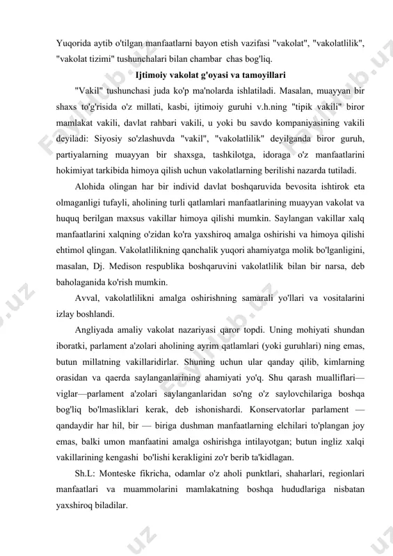 ning ayrim qatlamlari (yoki guruhlari) ning emas, butun millatning vakillaridirlar. shuning uchun ular qanday qilib, kimlarning orasidan va qaerda saylanganlarining ahamiyati yo'q. shu qarash mualliflari—viglar—parlament a'zolari saylanganlaridan so'ng o'z saylovchilariga boshqa bog'liq bo'lmasliklari kerak, deb ishonishardi. konservatorlar parlament — qandaydir har hil, bir — biriga dushman manfaatlarning elchilari to'plangan joy emas, balki umon manfaatini amalga oshirishga intilayotgan; butun ingliz xalqi vakillarining kengashi bo'lishi kerakligini zo'r berib ta'kidlagan. sh.l: monteske fikricha, odamlar o'z aholi punktlari, shaharlari, regionlari manfaatlari va muammolarini mamlakatning boshqa hududlariga nisbatan yaxshiroq biladilar. shuning uchun hokimiyat organlariga vakillarni butun mamlakatdan emas, saylov okruglariga aylantirilgan alohida shaharlar, joylardan saylash kerak. shu tariqa amaliy vakolat nazariyasi geografik vakolat g'oyasi bilan to'ldirildi. u amerikada qaror topdi. unga ko'ra qonun chiqaruvchi yig'ilish a'zolari davlatning butun aholisi vakillari sifatida emas, muayyan hudud vakillari sifatida: saylanishlari kerak bo'lgan. bu ikki shakl bilan fransiyada vujudga kelgan fraktsion va milliy vakolat nazariyalari uzviy bog'lik fraksion nazariya …