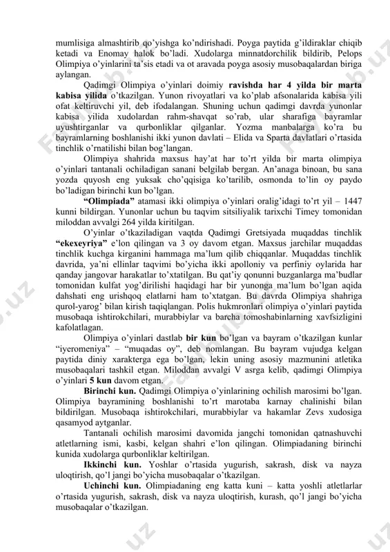 otaga beradi. o’g’lini esa cho’ponga berib yuboradi, bola o’sib-ulg’ayadi, chaqmoq va momaqaldiroq xudosi qudratli zevsga aylanadi. zevs shavqatsiz otasini jangga chaqiradi va g’alaba qozonadi, shu orqali aka-singillarini qutqaradi, ular keyinchalik xudolarga aylanishadi. zevs g’alaba sharafiga musobaqalar o’tkazishni buyurgan. bu o’yinlar o’tkazilgan joy nomi bilan olimpiya o’yinlari deb atalgan. yana boshqa afsonaga ko’ra o’yinlarni zevsning o’g’li gerakl tashkil qilgan. olimpiya o’yinlari geraklning eng shavkatli g’alabalaridan biriga bag’ishlangan. gerakl yugurish masofasini belgilab bergan va u 600 ta oyoq qadamiga (192m 27sm) to’g’ri kelgan. qadimgi gretsiyada bu o’lchov «stadiy» deb yuritilgan, shundan «stadion» so’zi kelib chiqqan. ko’p yillar davomida yugurish bo’yicha g’olib aynan shu masofada aniqlangan. olimpiya o’yinlari zevsning nevarasi pelops tomonidan tashkil qilingan degan afsona ham bor. podshoh enomayning juda go’zal qizi bo’lgan. enomay o’z kuyovining qo’lidan halok bo’lishini tushida ko’rgan va bunga ishonib, qizini qo’lini so’rab kelgan yigitlarga shart qo’yib, ular bilan ot aravada poyga o’ynagan. poygada mag’lub bo’lgan yigitlarni o’limga …