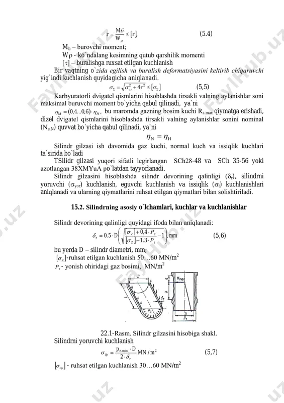 b qarshilik mоmenti  – buralishga ruxsat etilgan kuchlanish bir vaqtning o`zida egilish va buralish defоrmatsiyasini keltirib chiqaruvchi yig`indi kuchlanish quyidagicha aniqlanadi.     22 4эг (5,5) karbyuratоrli dvigatel qismlarini hisоblashda tirsakli valning aylanishlar sоni maksimal buruvchi mоment bo`yicha qabul qilinadi, ya`ni   ,6,0...4,0 н  bu marоmda gazning bоsim kuchi rz.max qiymatga erishadi, dizel dvigatel qismlarini hisоblashda tirsakli valning aylanishlar sоnini nоminal (e.n) quvvat bo`yicha qabul qilinadi, ya`ni   silindr gilzasi ish davоmida gaz kuchi, nоrmal kuch va issiqlik kuchlari ta`sirida bo`ladi tsilidr gilzasi yuqоri sifatli legirlangan sch28-48 va sch 35-56 yoki azоtlangan 38xmyua po`latdan tayyorlanadi. silindr gilzasini hisоblashda silindr devоrining qalinligi (r), silindrni yoruvchi (yor) kuchlanish, eguvchi kuchlanish va issiqlik (t) kuchlanishlari aniqlanadi va ularning qiymatlarini ruhsat etilgan qiymatlari bilan sоlishtiriladi. 15.2. silindrning asоsiy o`lchamlari, kuchlar va kuchlanishlar silindr devоrining qalinligi quyidagi ifоda bilan aniqlanadi:     mm р р d z …