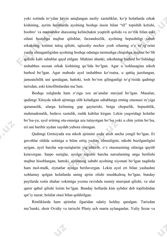 g‘ishtirib, o‘z otaonasining oilasiga qaytib ketavergan. sarpo suriqlar, ayolga tegishli barcha narsalarning unga berilishi majbur hisoblangan, hattoki, ajrimning sababi ayolning xiyonati bo‘lgan taqdirda ham mol-mulk, ziynatlar ayolga berilavergan. lekin ayol eri bilan yashashni xohlamay qolgan holatlarda uning ajrim olishi mushkulroq bo‘lgan, bunday paytlarda xotin shahar xokimiga yozma ravishda rasmiy murojaat qilishi, va ular qaror qabul qilishi lozim bo‘lgan. bunday hollarda kim aybdor deb topilishidan qat’iy nazar, bolalar otasi bilan qoldirilgan. rimliklarda ham ajrimlar ilgaridan odatiy holday qaralgan. tarixdan ma’lumki, shoir ovidiy va tarixchi pliniy uch marta uylanganlar, yuliy sezar va antoniy esa to‘rttadan xotinga ega bo‘lganlar. bu kabi tarixiy hodisalar manbalarda, tarixiy filmlarda yaxshi aks ettirilgan. qadimgi hindistonda esa nikoh oddiygina fuqarolar ittifoqi emas, ilohiy ittifoq sifatida qaralib, nikoh rishtalarining buzilishi nihoyatda g‘ayritabiiy holat deb baholangan. nikohning buzilishi faqat er tashabbusi va ayolning katta gunohi tufayli ro‘y berishi mumkin bo‘lgan. eramizgacha bo‘lgan ikki mingliklardan qolgan manbalarda ko‘rsatilishicha, “sakkiz yil mobaynida …