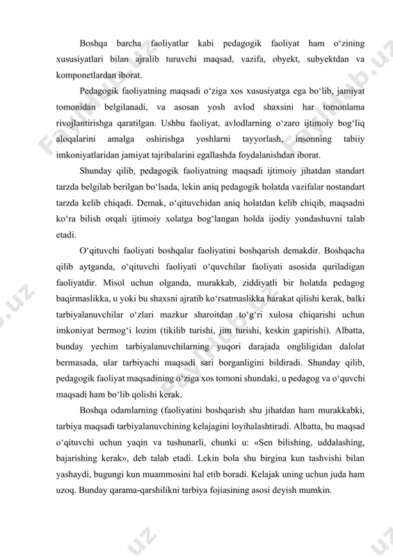 an belgilanadi, va asosan yosh avlod shaxsini har tomonlama rivojlantirishga qaratilgan. ushbu faoliyat, avlodlarning o‘zaro ijtimoiy bog‘liq aloqalarini amalga oshirishga yoshlarni tayyorlash, insonning tabiiy imkoniyatlaridan jamiyat tajribalarini egallashda foydalanishdan iborat. shunday qilib, pedagogik faoliyatning maqsadi ijtimoiy jihatdan standart tarzda belgilab berilgan bo‘lsada, lekin aniq pedagogik holatda vazifalar nostandart tarzda kelib chiqadi. demak, o‘qituvchidan aniq holatdan kelib chiqib, maqsadni ko‘ra bilish orqali ijtimoiy xolatga bog‘langan holda ijodiy yondashuvni talab etadi. o‘qituvchi faoliyati boshqalar faoliyatini boshqarish demakdir. boshqacha qilib aytganda, o‘qituvchi faoliyati o‘quvchilar faoliyati asosida quriladigan faoliyatdir. misol uchun olganda, murakkab, ziddiyatli bir holatda pedagog baqirmaslikka, u yoki bu shaxsni ajratib ko‘rsatmaslikka harakat qilishi kerak, balki tarbiyalanuvchilar o‘zlari mazkur sharoitdan to‘g‘ri xulosa chiqarishi uchun imkoniyat bermog‘i lozim (tikilib turishi, jim turishi, keskin gapirishi). albatta, bunday yechim tarbiyalanuvchilarning yuqori darajada ongliligidan dalolat bermasada, ular tarbiyachi maqsadi sari borganligini bildiradi. shunday qilib, pedagogik faoliyat maqsadining o‘ziga xos tomoni shundaki, u pedagog va o‘quvchi maqsadi …