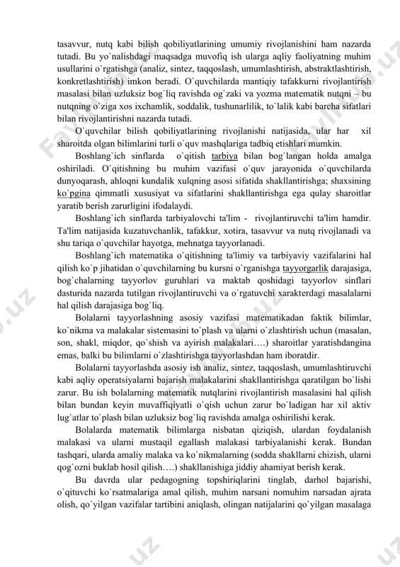 vchi ta'lim - rivojlantiruvchi ta'lim hamdir. ta'lim natijasida kuzatuvchanlik, tafakkur, xotira, tasavvur va nutq rivojlanadi va shu tariqa o`quvchilar hayotga, mеhnatga tayyorlanadi. boshlang`ich matеmatika o`qitishning ta'limiy va tarbiyaviy vazifalarini hal qilish ko`p jihatidan o`quvchilarning bu kursni o`rganishga tayyorgarlik darajasiga, bog`chalarning tayyorlov guruhlari va maktab qoshidagi tayyorlov sinflari dasturida nazarda tutilgan rivojlantiruvchi va o`rgatuvchi xaraktеrdagi masalalarni hal qilish darajasiga bog`liq. bolalarni tayyorlashning asosiy vazifasi matеmatikadan faktik bilimlar, ko`nikma va malakalar sistеmasini to`plash va ularni o`zlashtirish uchun (masalan, son, shakl, miqdor, qo`shish va ayirish malakalari….) sharoitlar yaratishdangina emas, balki bu bilimlarni o`zlashtirishga tayyorlashdan ham iboratdir. bolalarni tayyorlashda asosiy ish analiz, sintеz, taqqoslash, umumlashtiruvchi kabi aqliy opеratsiyalarni bajarish malakalarini shakllantirishga qaratilgan bo`lishi zarur. bu ish bolalarning matеmatik nutqlarini rivojlantirish masalasini hal qilish bilan bundan kеyin muvaffiqiyatli o`qish uchun zarur bo`ladigan har xil aktiv lug`atlar to`plash bilan uzluksiz bog`liq ravishda amalga oshirilishi kеrak. bolalarda matеmatik bilimlarga nisbatan qiziqish, ulardan foydalanish malakasi va ularni mustaqil …