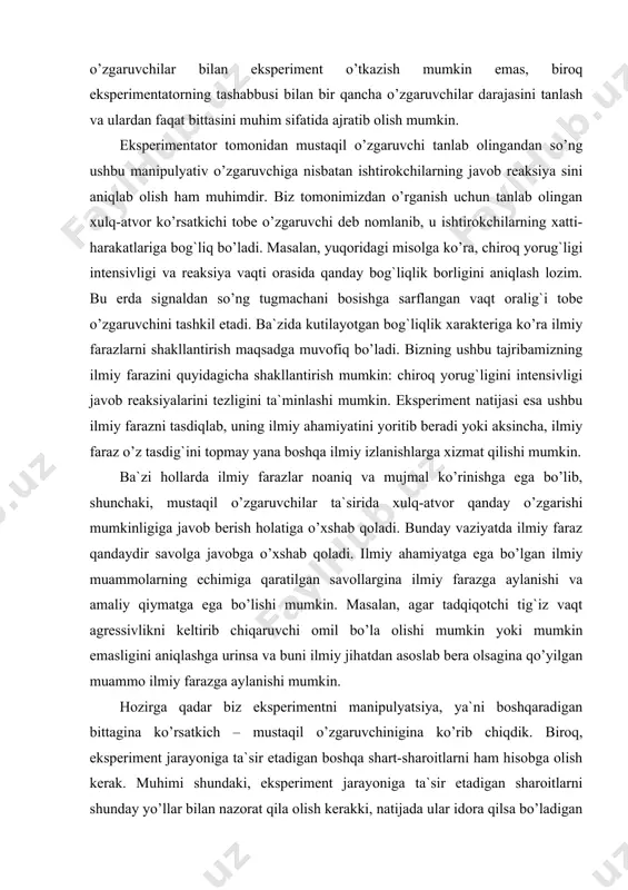igan o’zgaruvchilarga kiritish mumkin. ideal sharoitda eksperiment davomida hech bir ko’rsatkich mustaqil o’zgaruvchilar ta`sirida o’zgarmay, doimiy bo’lib qoladi. bu bizga tobe o’zgaruvchidagi har qanday o’zgarishlar mustaqil o’zgaruvchi ta`sirida amalga oshishini ko’rsatib beradi. nazorat tushunchasi eksperiment uchun muhim bo’lib, uning boshqa tadqiqot ishlaridan farqini ko’rsatib beradi. eksperiment davomida qator idora qilsa bo’ladigan o’zgaruvchilar aniqlab olinishi lozim. eksperimentatorning vazifasi shundaki, u eksperiment davomida idora qilsa bo’ladigan barcha o’zgaruvchilarni ko’zdan qochirmasligi kerak. nazorat qilish eksperiment metodining asosini tashkil etadi. aynan shuning uchun ham psixologlar ovoz, yorug`lik va haroratni nazorat qilish uchun maxsus sharoitlarni yaratishga va reaktsiyani diqqat bilan o’rganishga yordam beradigan maxsus uskunalardan foydalanishga harakat qiladilar. eksperiment jarayonida barcha o’zgaruvchilarni idora qilinadigan o’zgaruvchilar toifasiga kiritish mumkin emas. birinchidan, barcha ko’rsatkichlar nazorat qilinmaydi. faqatgina genetik va ijtimoiy omillarnigina idora qilish mumkin emas, balki, eksperiment ishtirokchilari, sinaluvchilarga umumiy ustanovkalar berish, ularning ziyraklik darajasi, moddalar almashinuvi va boshqa situativ omillar bir xil deb bo’lmaydi. ikkinchidan, aslida …