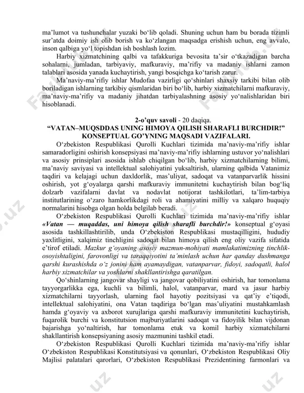 mas’uliyat hissi, kasbiy mahoratini shakllantiradigan qudratli vositadir. ma’naviy-ma’rifiy ishlarni qudratli va engilmas kuchga aylantirish uchun, avvalo, harbiy xizmatchining qalbiga yo‘l topa bilish lozim. harbiy xizmatchining qalbiga yo‘l topilmasa, unga etkaziladigan har qanday ma’lumot va tushunchalar yuzaki bo‘lib qoladi. shuning uchun ham bu borada tizimli sur’atda doimiy ish olib borish va ko‘zlangan maqsadga erishish uchun, eng avvalo, inson qalbiga yo‘l topishdan ish boshlash lozim. harbiy xizmatchining qalbi va tafakkuriga bevosita ta’sir o‘tkazadigan barcha sohalarni, jumladan, tarbiyaviy, mafkuraviy, ma’rifiy va madaniy ishlarni zamon talablari asosida yanada kuchaytirish, yangi bosqichga ko‘tarish zarur. ma’naviy-ma’rifiy ishlar mudofaa vazirligi qo‘shinlari shaxsiy tarkibi bilan olib boriladigan ishlarning tarkibiy qismlaridan biri bo‘lib, harbiy xizmatchilarni mafkuraviy, ma’naviy-ma’rifiy va madaniy jihatdan tarbiyalashning asosiy yo‘nalishlaridan biri hisoblanadi. 2-o’quv savoli - 20 daqiqa. “vatan–muqsddas uning himoya qilish sharafli burchdir!” konseptual go’yning maqsadi vazifalari. o‘zbekiston respublikasi qurolli kuchlari tizimida ma’naviy-ma’rifiy ishlar samaradorligini oshirish konsepsiyasi ma’naviy-ma’rifiy ishlarning ustuvor yo‘nalishlari va asosiy prinsiplari asosida ishlab …