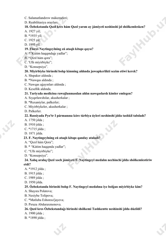 ar, palkerler; c. miyirbiykeler, akusherkalar ; d. palkerler. 22. rassiyada pyo'tr i pármanına kóre tárbiya úyleri neshinshi jılda tashkil tabıladı? a. 1750 jılda ; b. 1910 jılda ; c. *1715 jılda ; d. 1871 jılda. 23. f. naytingeylning eń ataqlı kitapı qanday ataladı? a. “qızıl hám qora”; b. * “kútim haqqında yadlar”; c. “ullı miyirbiyke”; d. “konsepsiya”. 24. xalıq aralıq qızıl xoch jámiyeti f. naytingeyl medalın nechinchi jılda shólkemlestiriw etdi? a. *1912 jılda ; b. 1915 jılda ; c. 1989 jılda ; d. 1950 jılda. 25. ózbekstanda birinshi bolıp f. naytingeyl medalına iye bolǵan miyirbiyke kim? a. shayıra polatova; b. nesiybe tolipova; c. *matluba eshonxo'jayeva; d. pıruza abduraxmonova. 26. qızıl kres ózbekstandaǵı birinshi shólkemi tashkentte neshinshi jılda dúzildi? a. 1900 jılda ; b. *1890 jılda ; c. 1899 jılda ; d. 1905 jılda. 27. medicinalıq mekteplerdi nechinchi jıldan baslap > dep atala basladı a. 1970 jıl b. 1960 jıl ; …