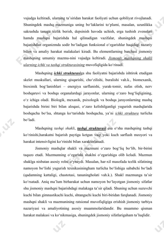 bo‘laklarini to‘plami, masalan, uzunlikka sakrashda tanaga tezlik berish, depsinish havoda uchish, erga tushish zvenolari hamda mashqni bajarishda hal qilinadigan vazifalar, shuningdek mashqni bajarishdan organizmda sodir bo‘ladigan funksional o‘zgarishlar haqidagi nazariy bilim va amaliy harakat malakalari kiradi. bu elementlarning barchasi jismoniy mashqning umumiy mazmu-nini vujudga keltiradi. jismoniy mashqning shakli ularning ichki va tashqi strukturasining muvofiqligida ko‘rinadi. mashqning ichki strukturasiga shu faoliyatni bajarishda ishtirok etadigan skelet muskullari, ularning qisqarishi, cho‘zilishi, buralishi vah.k., biomexanik, bioximik bog‘lanishlari – energiya sarflanishi, yurak-tomir, nafas olish, nerv boshqaruvi va boshqa organalardagi jarayonlar, ularning o‘zaro bog‘liqligining, o‘z ichiga oladi. biologik, mexanik, psixologik va boshqa jarayonlarning mashq bajarishda birini biri bilan aloqasi, o‘zaro kelishilganligi yugurish mashqlarida boshqacha bo‘lsa, shtanga ko‘tarishda boshqacha, ya’ni ichki struktura turlicha bo‘ladi. mashqning tashqi shakli, tashqi strukturasi esa o‘sha mashqning tashqi ko‘rinishi,harakatni bajarish paytiga ketgan vaqt yoki kuch sarflash meoyori va harakat intensivligini ko‘rinishi bilan xarakterlanadi. jismoniy mashqlar shakli va mazmuni o‘zaro bog‘liq bo‘lib, bir-birini …