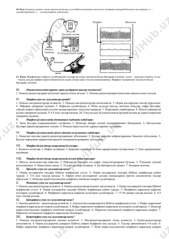 ширувчи самара. 5. миоз (қорачиқ торайиши). 6. обстипация (қабзият). 7. дорига қарамлик. ii. опиоид анальгетикларнинг оғриқ қолдириш механизми: 1. периферик тўқималарда простогландинлар ҳосил бўлишини тўхтатиш. 2. бош ва орқа миянинг оғриқ сезгиларини узатиш йўлларида синаптик ўтказувчанликни тўхтатиш. 3. оғриққа нисбатан эмоционал муносабатларни ўзгартириш. 10. расм. каламуш думини электр оғриқли қитиқлаш усули бўйича модданинг анальгетик таъсирини миқдорий баҳолаш учун қурилма: а — умумий кўриниши; б — электродларнинг жойлашуви. 11. расм. морфиннинг нафасга сусайтирувчи таъсири ва унинг налоксон билан бартараф этилиши: чапда – қурилма схемаси; ўнгда – токсик дозада морфин киритилишигача ва ундан сўнгра қайд этилган пневомграмма. морфин таъсирининг налоксон билан бартараф этилиши. iii. опиоид анальгетикларнинг оғриқ қолдирувчи таъсир механизми? 1. опиоид рецепторларни қўзғатиш орқали юзага келади. 2. опиоид рецепторларни қамаллаш орқали юзага келади. iv. морфин учун хос хусусиятлар қандай? 1. опиоид мю-рецепторлар агонисти. 2. опиоид мю-рецепторлар антагонисти. 3. оғриқ қолдирувчи таъсир кўрсатади. 4. эйфория чақириши мумкин. 5. нафасни сусайтиради. 6. ички …