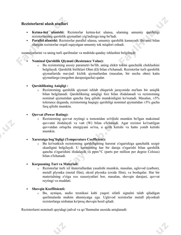 di. 4. fotorezistorlar (ldr - light dependent resistor): yorug'lik darajasiga sezgir rezistorlar bo'lib, yorug'lik ta'sirida ularning qarshiligi o'zgaradi. ular yorug'lik darajasini aniqlash tizimlarida qo'llaniladi. rezistorlarni ulash usullari · ketma-ket ulanishi: rezistorlar ketma-ket ulansa, ularning umumiy qarshiligi rezistorlarning qarshilik qiymatlari yig'indisiga teng bo'ladi. · parallel ulanishi: rezistorlar parallel ulansa, umumiy qarshilik kamayadi. bu usul bilan ulangan rezistorlar orqali oqayotgan umumiy tok miqdori oshadi. xususiyatlarini va uning turli qurilmalar va muhitda qanday ishlashini belgilaydi: · nominal qarshilik qiymati (resistance value): · bu rezistorning asosiy parametri bo'lib, uning elektr tokini qanchalik cheklashini belgilaydi. qarshilik birliklari ohm (ω) bilan o'lchanadi. rezistorlar turli qarshilik qiymatlarida mavjud: kichik qiymatlardan (masalan, bir necha ohm) katta qiymatlarga (megohm darajasigacha) qadar. · qarshilikning aniqligi : · rezistorning qarshilik qiymati ishlab chiqarish jarayonida ma'lum bir aniqlik bilan belgilanadi. qarshilikning aniqligi foiz bilan ifodalanadi va rezistorning nominal qiymatidan qancha farq qilishi mumkinligini ko'rsatadi. masalan, ±5% tolerance deganda, rezistorning haqiqiy qarshiligi nominal …