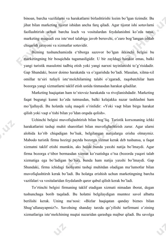 i muvofiqlashtirish bilan bog’liq. turistik korxonaning ichki harakatlarini tashqi muhit sharoitlari bilan muvofiqlashtirish zarur. agar ularni alohida ko’rib chiqadigan bo’lsak, belgilangan natijalarga erisha olmaymiz. mabodo turistik firma hozirgi paytda bozorga xizmat kerak deb tushunsa, u faqat xizmatni taklif etishi mumkin, aks holda bunda yaxshi natija bo’lmaydi. agar firma bozorga e‘tibor bermasdan xizmat ko’rsatishga o’tsa (bozorda yuqori talab xizmatiga ega bo’ladigan bo’lsa), bunda ham natija yaxshi bo’lmaydi. gap shundaki, firma ichidagi faoliyatni tashqi muhitdan oladigan ma‘lumotlar bilan muvofiqlashtirsh kerak bo’ladi. bu holatga erishish uchun marketingning barcha vazifalari va vositalaridan foydalanib qaror qabul qilish kerak bo’ladi. to’rtinchi belgisi firmaning taklif etadigan xizmati nimadan iborat, degan tushunchaga borib taqaladi. bu holatni belgilaydigan mumtoz savol albatta berilishi kerak. uning ma‘nosi: «bizlar haqiqatan qanday biznes bilan shug’ullanayapmiz?». savolning shanday tarzda qo’yilishi turfirmani o’zining xizmatlariga iste‘molchining nuqtai nazaridan qarashga majbur qiladi. bu savolga javobning boshqa varianti firma resurslarni aniqlash va ular (moddiy va insoniy resurslar)dan yana …