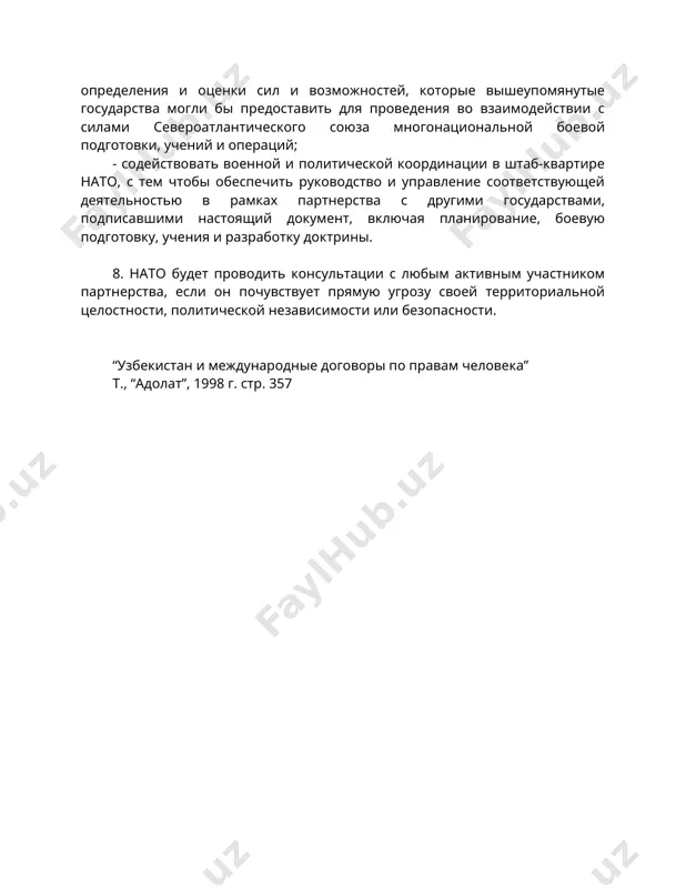 вления военных бюджетов, который осуществляется в рамках ссас/партнерства во имя мира. 7. в соответствии со своей приверженностью целям настоящего "партнерства во имя мира" члены североатлантического союза обязуются: - развивать вместе с другими государствами, подписавшими настоящий документ, процесс планирования и анализа, с тем чтобы заложить основу определения и оценки сил и возможностей, которые вышеупомянутые государства могли бы предоставить для проведения во взаимодействии с силами североатлантического союза многонациональной боевой подготовки, учений и операций; - содействовать военной и политической координации в штаб-квартире нато, с тем чтобы обеспечить руководство и управление соответствующей деятельностью в рамках партнерства с другими государствами, подписавшими настоящий документ, включая планирование, боевую подготовку, учения и разработку доктрины. 8. нато будет проводить консультации с любым активным участником партнерства, если он почувствует прямую угрозу своей территориальной целостности, политической независимости или безопасности. “узбекистан и международные договоры по правам человека” т., “адолат”, 1998 г. стр. 357