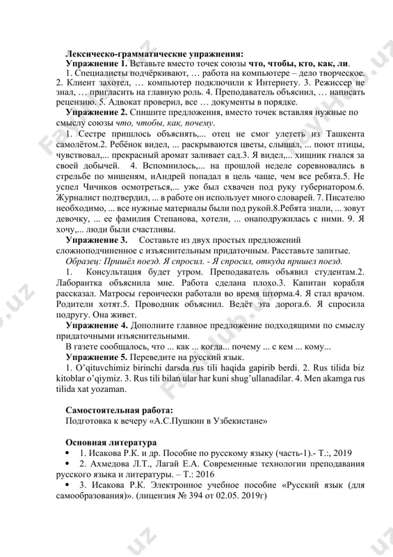 льное образование? 7. какое образование согласно закону «об образовании» республики узбекистан считается обязательным? 8. на какие два этапа делится высшее образование? что такое бакалавриат? что такое магистатура? 9. где получают послевузовское образование и чем она завершается? 10. какие внешкольные образовательные учреждения созданы в нашей стране? для чего они созданы? 3.расскажите об изменениях в системе образования узбекистан за последние годы. 4. как устроена система образования в других странах. чем она отличается от системы образования нашей республики? лексическо-грамматические упражнения: упражнение 1. вставьте вместо точек союзы что, чтобы, кто, как, ли. 1. специалисты подчёркивают, … работа на компьютере – дело творческое. 2. клиент захотел, … компьютер подключили к интернету. 3. режиссер не знал, … пригласить на главную роль. 4. преподаватель объяснил, … написать рецензию. 5. адвокат проверил, все … документы в порядке. упражнение 2. спишите предложения, вместо точек вставляя нужные по смыслу союзы что, чтобы, как, почему. 1. сестре пришлось объяснять,... отец не …