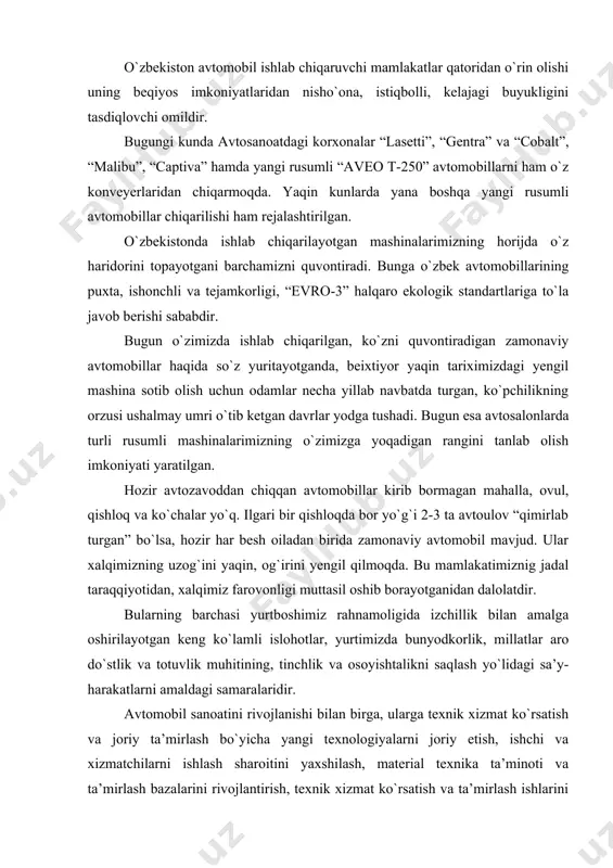 milliy iqtisodiyoti - jami sohalar, assotsiatsiyalar, korxonalar, tashkilotlarning yig`indisi bo`lib, ular iqtisodiy tizimga umumiy qonunlar va rivojlanish maqsadlariga asoslangan holda birlashgan. o`zbekiston avtomobil ishlab chiqaruvchi mamlakatlar qatoridan o`rin olishi uning beqiyos imkoniyatlaridan nisho`ona, istiqbolli, kelajagi buyukligini tasdiqlovchi omildir. bugungi kunda avtosanoatdagi korxonalar “lasetti”, “gentra” va “cobalt”, “malibu”, “captiva” hamda yangi rusumli “aveo t-250” avtomobillarni ham o`z konveyerlaridan chiqarmoqda. yaqin kunlarda yana boshqa yangi rusumli avtomobillar chiqarilishi ham rejalashtirilgan. o`zbekistonda ishlab chiqarilayotgan mashinalarimizning horijda o`z haridorini topayotgani barchamizni quvontiradi. bunga o`zbek avtomobillarining puxta, ishonchli va tejamkorligi, “evro-3” halqaro ekologik standartlariga to`la javob berishi sababdir. bugun o`zimizda ishlab chiqarilgan, ko`zni quvontiradigan zamonaviy avtomobillar haqida so`z yuritayotganda, beixtiyor yaqin tariximizdagi yengil mashina sotib olish uchun odamlar necha yillab navbatda turgan, ko`pchilikning orzusi ushalmay umri o`tib ketgan davrlar yodga tushadi. bugun esa avtosalonlarda turli rusumli mashinalarimizning o`zimizga yoqadigan rangini tanlab olish imkoniyati yaratilgan. hozir avtozavoddan chiqqan avtomobillar kirib bormagan mahalla, ovul, qishloq va ko`chalar …