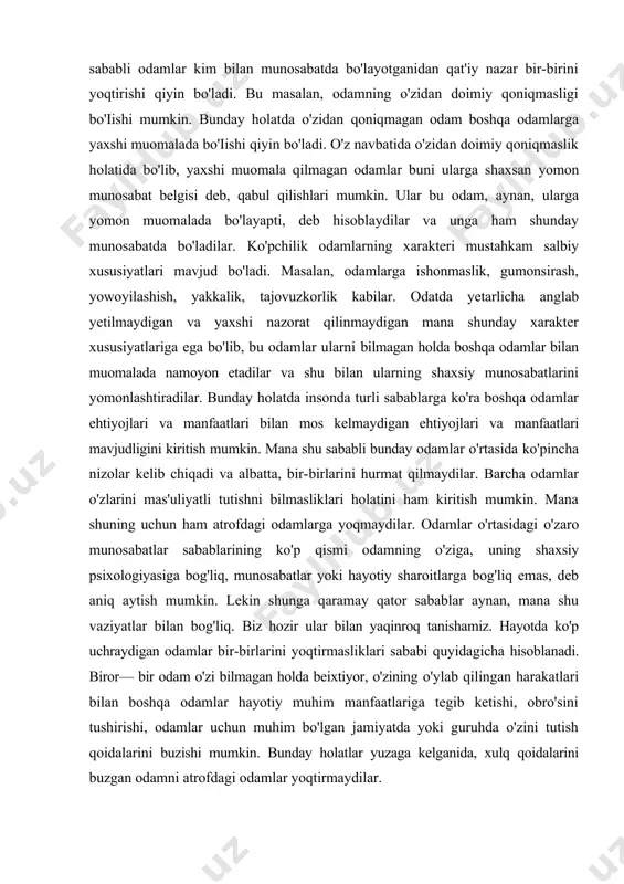 u bilan ularning shaxsiy munosabatlarini yomonlashtiradilar. bunday holatda insonda turli sabablarga ko'ra boshqa odamlar ehtiyojlari va manfaatlari bilan mos kelmaydigan ehtiyojlari va manfaatlari mavjudligini kiritish mumkin. mana shu sababli bunday odamlar o'rtasida ko'pincha nizolar kelib chiqadi va albatta, bir-birlarini hurmat qilmaydilar. barcha odamlar o'zlarini mas'uliyatli tutishni bilmasliklari holatini ham kiritish mumkin. mana shuning uchun ham atrofdagi odamlarga yoqmaydilar. odamlar o'rtasidagi o'zaro munosabatlar sabablarining ko'p qismi odamning o'ziga, uning shaxsiy psixologiyasiga bog'liq, munosabatlar yoki hayotiy sharoitlarga bog'liq emas, deb aniq aytish mumkin. lekin shunga qaramay qator sabablar aynan, mana shu vaziyatlar bilan bog'liq. biz hozir ular bilan yaqinroq tanishamiz. hayotda ko'p uchraydigan odamlar bir-birlarini yoqtirmasliklari sababi quyidagicha hisoblanadi. biror— bir odam o'zi bilmagan holda beixtiyor, o'zining o'ylab qilingan harakatlari bilan boshqa odamlar hayotiy muhim manfaatlariga tegib ketishi, obro'sini tushirishi, odamlar uchun muhim bo'lgan jamiyatda yoki guruhda o'zini tutish qoidalarini buzishi mumkin. bunday holatlar yuzaga kelganida, xulq qoidalarini buzgan odamni atrofdagi odamlar …