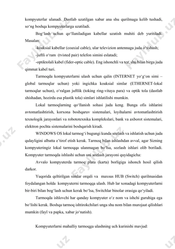 kabel (fider-optic cable). eng ishonchli va tez, shu bilan birga juda qimmat kabel turi. tarmoqda kompyuterlarni ulash uchun qalin (internet yo‘g‘on simi –global tarmoqlar uchun) yoki ingichka koaksial simlar (ethernet-lokal tarmoqlar uchun), o‘ralgan juftlik (toking ring-vitaya para) va optik tola (dastlab shishadan, hozirda esa plastik tola) simlari ishlatilishi mumkin. lokal tarmoqlarning qo‘llanish sohasi juda keng. bunga ofis ishlarini avtomatlashtirish, korxona boshqaruv sistemalari, loyihalarni avtomatlashtirish texnologik jarayonlari va robototexnika komplekslari, bank va axborot sistemalari, elektron pochta sistemalarini boshqarish kiradi. windows os lokal tarmog‘i bugungi kunda sozlash va ishlatish uchun juda qulayligini albatta e’tirof etish kerak. tarmoq bilan ishlashdan avval, agar sizning kompyuteringiz lokal tarmoqqa ulanmagan bo‘lsa, sozlash ishlari olib boriladi. kompyuter tarmoqda ishlashi uchun uni sozlash jarayoni quyidagicha: avvalo kompyuterda tarmoq plata (karta) borligiga ishonch hosil qilish darkor. yuqorida qeltirilgan simlar orqali va maxsus hub (switch) qurilmasidan foydalangan holda kompyuterni tarmoqqa ulash. hub lar xonadagi kompyuterlarni bir-biri bilan bog‘lash uchun kerak …