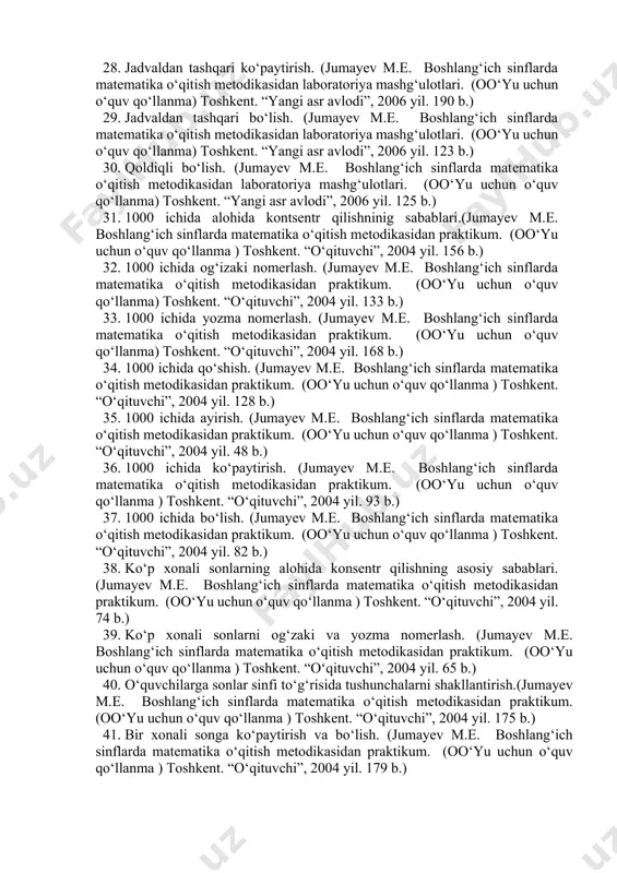 nflarda matematika o‘qitish metodikasidan laboratoriya mashg‘ulotlari. (oo‘yu uchun o‘quv qo‘llanma) toshkent. “yangi asr avlodi”, 2006 yil. 190 b.) 29. jadvaldan tashqari bo‘lish. (jumayev m.e. boshlang‘ich sinflarda matematika o‘qitish metodikasidan laboratoriya mashg‘ulotlari. (oo‘yu uchun o‘quv qo‘llanma) toshkent. “yangi asr avlodi”, 2006 yil. 123 b.) 30. qoldiqli bo‘lish. (jumayev m.e. boshlang‘ich sinflarda matematika o‘qitish metodikasidan laboratoriya mashg‘ulotlari. (oo‘yu uchun o‘quv qo‘llanma) toshkent. “yangi asr avlodi”, 2006 yil. 125 b.) 31. 1000 ichida alohida kontsentr qilishninig sabablari.(jumayev m.e. boshlang‘ich sinflarda matematika o‘qitish metodikasidan praktikum. (oo‘yu uchun o‘quv qo‘llanma ) toshkent. “o‘qituvchi”, 2004 yil. 156 b.) 32. 1000 ichida og‘izaki nomerlash. (jumayev m.e. boshlang‘ich sinflarda matematika o‘qitish metodikasidan praktikum. (oo‘yu uchun o‘quv qo‘llanma) toshkent. “o‘qituvchi”, 2004 yil. 133 b.) 33. 1000 ichida yozma nomerlash. (jumayev m.e. boshlang‘ich sinflarda matematika o‘qitish metodikasidan praktikum. (oo‘yu uchun o‘quv qo‘llanma) toshkent. “o‘qituvchi”, 2004 yil. 168 b.) 34. 1000 ichida qo‘shish. (jumayev m.e. boshlang‘ich sinflarda matematika o‘qitish metodikasidan praktikum. …