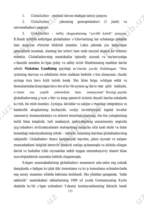 uch o‘lchovli ekaniga urg‘u beriladi: 173 1. globallashuv – muttasil davom etadigan tarixiy jarayon; 2. globallashuv – jahonning gomogenlashuvi (1 jinsli) va universallashuvi jarayoni; 3. globallashuv – milliy chegaralarning “yuvilib ketish” jarayoni. b.bandi ta'rifida keltirilgan globallashuv o‘lchovlarining har uchalasiga nisbatan ham muayyan e'tirozlar bildirish mumkin. lekin jahonda yuz berayotgan jarayonlarni kuzatsak, ularning har uchovi ham unda mavjud ekanini ko‘rishimiz mumkin. globallashuvning mamlakatlar iqtisodiy siyosati va ma'naviyatiga o‘tkazishi mumkin bo‘lgan ijobiy va salbiy ta'siri hindistonning mashhur davlat arbobi mahatma gandining quyidagi so‘zlarida yaxshi ifodalangan: “men uyimning darvoza va eshiklarini doim mahkam berkitib o‘tira olmayman, chunki uyimga toza havo kirib turishi kerak. shu bilan birga, ochilgan eshik va derazalarimdan kirayotgan havo dovul bo‘lib uyimni ag‘dar to‘ntar qilib tashlashi, o‘zimni esa yiqitib yuborishini ham istamayman” hozirgi paytda globallashuvning g‘oyat o‘tkir va keng qamrovli ta'sirini deyarli barcha sohalarda ko‘rish, his etish mumkin. ayniqsa, davlatlar va xalqlar o‘rtasidagi integratsiya va hamkorlik aloqalarining kuchayishi, xorijiy investitsiyalar, …