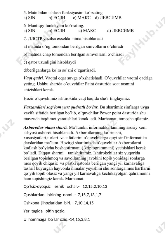 i с) qator uzunligini hisoblaydi d)berilganlarga ko’ra so’zni o’zgartiradi. vaqt qadri. vaqtni oqar suvga o’xshatishadi. o’quvchilar vaqtni qadriga yeting. ushbu shartda o’quvchilar paint dasturida soat rasmini chizishlari kerak. hozir o’quvchimiz ishtirokida vaqt haqida she’r tinglaymiz. farzandlari sog’lom yurt qudratli bo’lur. bu shartimiz sinflarga uyga vazifa sifatida berilgan bo’lib, o’quvchilar power point dasturida shu mavzuda taqdimot yaratishlari kerak edi. marhamat, tomosha qilamiz. axborotlar olami sharti. ma’lumki, informatika fanining asosiy xom ashyosi axborot hisoblanadi. axborotlarning ko’rinishi, xususiyatlari,turlari va sifatlarini o’quvchilarga quyi sinf informatika darslaridan ma’lum. hozirgi shartimizda o’quvchilar axborotlarni kodlash bo’yicha boshqotirmani ( kriptogrammani) yechishlari kerak bo’ladi. diqqat shartni tanishtiramiz. ishtirokchilar siz yuqorida berilgan topishmoq va savollarning javobini topib yonidagi sonlarga mos qoyib chiqasiz va pastki qatorda berilgan yangi yil karnavaliga tashrif buyurgan hayvonla nimalar yeyishini shu sonlarga mos harflarni qo’yib topib olasiz va yangi yil karnavaliga kechikayotgan qahramonni ham topishingiz kerak. marhamat. qo`lsiz-oyoqsiz eshik ochar.- 12,15,2,10,13 qushlardan birining nomi .- 7,15,7,13,1,7 …