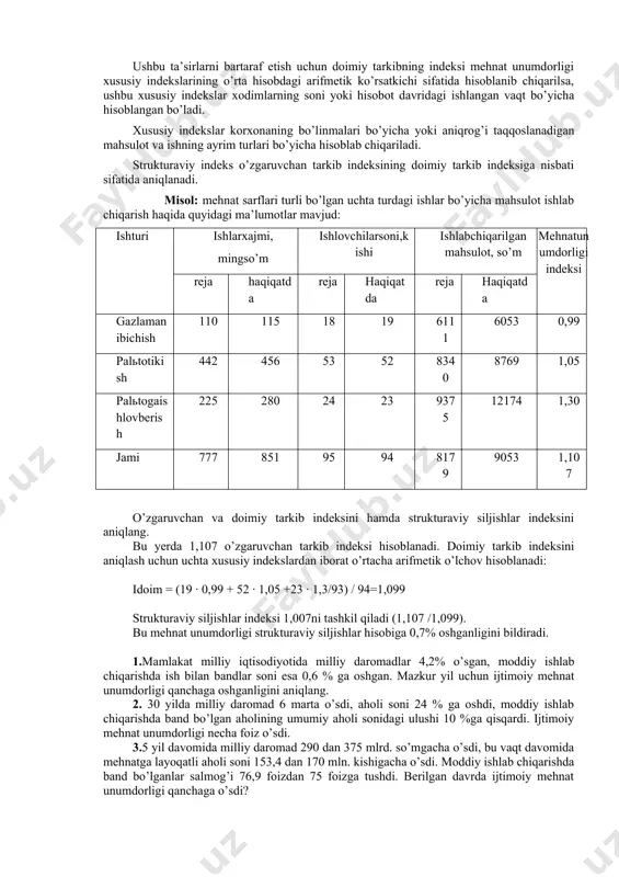 indeksi mehnat unumdorligi xususiy indekslarining o’rta hisobdagi arifmetik ko’rsatkichi sifatida hisoblanib chiqarilsa, ushbu xususiy indekslar xodimlarning soni yoki hisobot davridagi ishlangan vaqt bo’yicha hisoblangan bo’ladi. xususiy indekslar korxonaning bo’linmalari bo’yicha yoki aniqrog’i taqqoslanadigan mahsulot va ishning ayrim turlari bo’yicha hisoblab chiqariladi. strukturaviy indeks o’zgaruvchan tarkib indeksining doimiy tarkib indeksiga nisbati sifatida aniqlanadi. misol: mehnat sarflari turli bo’lgan uchta turdagi ishlar bo’yicha mahsulot ishlab chiqarish haqida quyidagi ma’lumotlar mavjud: ishturi ishlarxajmi, mingso’m ishlovchilarsoni,kishi ishlabchiqarilganmahsulot, so’m mehnatunumdorligiindeksi reja haqiqatda reja haqiqatda reja haqiqatda gazlamanibichish 110 115 18 19 6111 6053 0,99 palьtotikish 442 456 53 52 8340 8769 1,05 palьtogaishlovberish 225 280 24 23 9375 12174 1,30 jami 777 851 95 94 8179 9053 1,107 o’zgaruvchan va doimiy tarkib indeksini hamda strukturaviy siljishlar indeksini aniqlang. bu yerda 1,107 o’zgaruvchan tarkib indeksi hisoblanadi. doimiy tarkib indeksini aniqlash uchun uchta xususiy indekslardan iborat o’rtacha arifmetik o’lchov hisoblanadi: idoim = (19 · 0,99 + 52 …