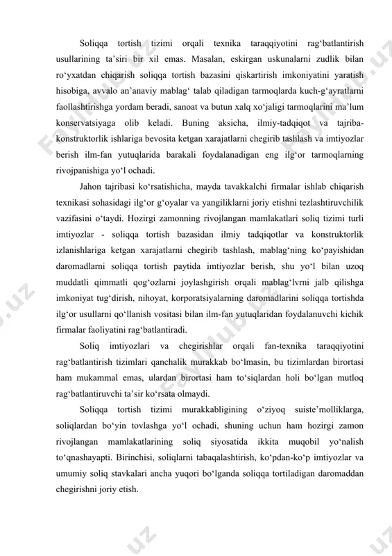 alb qilishga imkoniyat tug‘dirish, nihoyat, korporatsiyalarning daromadlarini soliqqa tortishda ilg‘or usullarni qo‘llanish vositasi bilan ilm-fan yutuqlaridan foydalanuvchi kichik firmalar faoliyatini rag‘batlantiradi. soliq imtiyozlari va chegirishlar orqali fan-texnika taraqqiyotini rag‘batlantirish tizimlari qanchalik murakkab bo‘lmasin, bu tizimlardan birortasi ham mukammal emas, ulardan birortasi ham to‘siqlardan holi bo‘lgan mutloq rag‘batlantiruvchi ta’sir ko‘rsata olmaydi. soliqqa tortish tizimi murakkabligining o‘ziyoq suiste’molliklarga, soliqlardan bo‘yin tovlashga yo‘l ochadi, shuning uchun ham hozirgi zamon rivojlangan mamlakatlarining soliq siyosatida ikkita muqobil yo‘nalish to‘qnashayapti. birinchisi, soliqlarni tabaqalashtirish, ko‘pdan-ko‘p imtiyozlar va umumiy soliq stavkalari ancha yuqori bo‘lganda soliqqa tortiladigan daromaddan chegirishni joriy etish. ikkinchisi, imtiyozlar, chegirmalar, undirishlardan asta-sekin voz kechish. bu yo‘nalish soliq bazasini kengaytiradi hamda soliqqa tortishda umumiy stavkani pasaytirish imkonini beradi. birinchi yo‘nalish takror ishlab chiqarish va fan-texnika taraqqiyoti jarayoniga aniq maqsadni ko‘zlab ta’sir etishdan kelib chiqadi. ikkinchi yo‘nalish esa, iqtisodiyotning barcha sohalarida erkin tadbirkorlik faoliyatini yuritish uchun mumkin qadar qulay sharoit yaratishga intiladi. shunday qilib, davlat soliqlar, imtiyozlar, …