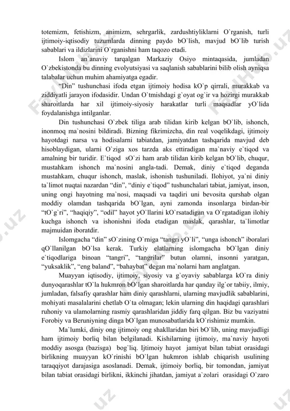 r tadqiqotchini jamiyatga xos bo`lgan asosiy hodisalar xususiyatlarini, ularning paydo bo`lishi, o`zgarishi va rivojlanishini aniqlashga undaydi va anglashga yordam beradi. tarixiy, sotsiologik usul deb atalmish bunday yondashuv tarixiy etnografik tadqiqotlarni olib borishda va ularning natijalaridan talabalarni xabardor qilishda ayniqsa yaxshi samara beradi. bu usul dinshunoslikda ham evristik qimmatga egadir. chunki u yosh avlodda, jumladan talabalarda diniy e`tiqod va an`analarning saqlanishi va takrorlanishiga sabab bo`ladigan ijtimoiy-psixologik omillarni tadqiq etishda to`g`ri yo`nalishni belgilab olish imkonini beradi. yuqorida ta`kidlab o`tilganidek, ijtimoiy-psixologik hodisalarning xususiyatlarini hisobga olmay turib dinni tushunish, izohlash, tavsiflash mumkin emas. din ma`naviy, aniqrog`i, g`oyaviy-madaniy omil bo`libgina qolmay, ayni vaqtda, ko`pgina jihatlardan ijtimoiy-psixologik hodisa hamdir. din ijtimoiy birliklar va guruhlar mafkurasi va psixologiyasining tarkibiy qismi, bayram, urf-odat va marosimlarning manbai bo`lib, jamoa va guruhlar fikrni shakllantiradi, shaxs va ijtimoiy guruhlarning dasturlarini, qadriyat yo`nalishlari va motivlarini belgilaydi. shu bilan birga, dinning paydo bo`lishi va evolyutsiyasi, muyyan jamiyatdagi shart-sharoitni va uning dastlabki shakllari-totemizm, fetishizm, …