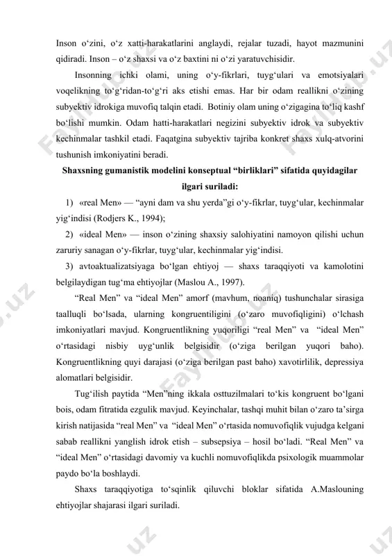chli nomuvofiqlikda psixologik muammolar paydo bo‘la boshlaydi. shaxs taraqqiyotiga to‘sqinlik qiluvchi bloklar sifatida a.maslouning ehtiyojlar shajarasi ilgari suriladi. shaxs to‘kisligini “real men” va “ideal men” o‘rtasidagi kongruentlik ta’minlaydi. ular o‘rtasidagi nisbat birga yaqin bo‘lishi lozim. shaxs to‘kisligi – o‘z imkoniyatlarini to‘liq ro‘yobga chiqarayotgan shaxsning asosiy sifatidir. tarbiya mazmuni va shaxs korreksiyasi uning to‘kisligini ta’minlashdan iborat. to‘kis shaxs, birinchidan, o‘z yaqinlari va do‘stlari bilan qoniqarli psixologik aloqa o‘rnatishga harakat qiladi, o‘z his-tuyg‘ularini oshkor qilishdan qo‘rqmaydi, sir-sinoatlari hisobda mavjud emasligi bilan ajralib turadi; ikkinchidan, aslida kim ekanini (real men) va kim bo‘lishini (ideal men) aniq biladi; uchinchidan, yangi tajribani o‘zlashtirishga maksimal darajada ochiq va hayotni “ayni damda va shu yerda” qanday bo‘lsa shundayligicha qabul qiladi; to‘rtinchidan, barcha odamzotga shartsiz ijobiy munosabatni namoyon qiladi; beshinchidan boshqa odamlarni tushunishga, o‘zida empatiyani rivojlantirishga, olamga o‘zga odam nigohi bilan qarashga intiladi. to‘kis shaxs sifatlari: 1) reallikni samarali idrok etadi; 2) xulqi tabiiy va sodda; 3) muammoni …