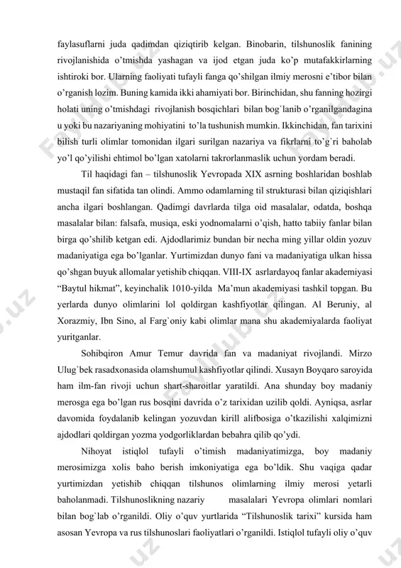 si “baytul hikmat”, keyinchalik 1010-yilda ma’mun akademiyasi tashkil topgan. bu yerlarda dunyo olimlarini lol qoldirgan kashfiyotlar qilingan. al beruniy, al хorazmiy, ibn sino, al farg`oniy kabi olimlar mana shu akademiyalarda faoliyat yuritganlar. sohibqiron amur тemur davrida fan va madaniyat rivojlandi. mirzo ulug`bek rasadxonasida olamshumul kashfiyotlar qilindi. хusayn boyqaro saroyida ham ilm-fan rivoji uchun shart-sharoitlar yaratildi. ana shunday boy madaniy merosga ega bo’lgan rus bosqini davrida o’z tarixidan uzilib qoldi. ayniqsa, asrlar davomida foydalanib kelingan yozuvdan kirill alifbosiga o’tkazilishi xalqimizni ajdodlari qoldirgan yozma yodgorliklardan bebahra qilib qo’ydi. nihoyat istiqlol tufayli o’timish madaniyatimizga, boy madaniy merosimizga xolis baho berish imkoniyatiga ega bo’ldik. shu vaqiga qadar yurtimizdan yetishib chiqqan tilshunos olimlarning ilmiy merosi yetarli baholanmadi. тilshunoslikning nazariy masalalari yevropa olimlari nomlari bilan bog`lab o’rganildi. oliy o’quv yurtlarida “тilshunoslik tarixi” kursida ham asosan yevropa va rus tilshunoslari faoliyatlari o’rganildi. istiqlol tufayli oliy o’quv yurtlariga «o’zbek tilshunosligi tarixi” kursi kiritildi. ajdodlarimiz qoldirgan lingvistik merosni o’rganish, …